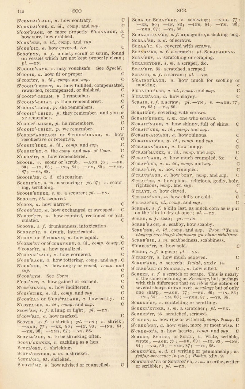 S’condai'gagh, a. how contrary. C S’condai'gee, a. id., comp, and sup. C S’con'nagh, or more properly S’gonnagh, a. how sore, how crabbed. C S’con'nee, a. id., comp, and sup. S’coo'bit, a. how covered, &c. C Scoo'hyn, s. f. a nasty scruff or scum, found on vessels which are not kept properly clean ; pi. —YN. S’cooid'save, v. may vouchsafe. See Sgooid. S’cooxe, a. how fit or proper. C S’cooi'ey, a. id., comp, and sup. C S’cooii/leenit, a. how fulfilled, compensated, rewarded, recompensed, or finished. C S’cooin'-lhiam, p. I remember. C S’cooin'-lhiat, p. thou rememberest. C S’cooin'-lhee, p. she remembers. C S’cooin'-lhieu, p. they remember, and you or ye remember. C S’cooin'-lhesh, p. he remembers. S’cooin'-lhien, p. we remember. C S’cooin'aghtagh or S’cooin'idagh, a. how recollective or retentive. C S’cooin'tdee, a. id., comp, and sup. C S’cooin'ey, a. the comp, and sup. of Coon. C S’coon'it, a. how remembered. C Scooir, v. scour or'scrub; —agh, 77; —be, 80; —IN, 83; —INS, 84; —YM, 86 ; —VMS, 87; —YS, 88. Scooir'ee, a. d. of scouring. Scooir'ey, s. m. a scouring; pi. 67v. scour- ing, scrubbing. Scooir'eyder, s. m. a scourer; pi. —yn. Scooirt, 85. scoured. S’coon, a. how narrow. C S’coon'rit, a. how exchanged or swopped. C S’coon'tit, a. how counted, reckoned or cal- culated. C Scooyr, s. f. drunkenness, intoxication. Scooyr'it, a. drunk, intoxicated. S’corm or S’corrym, a. how equal. C S’corm'ey or S’corrymey, a. id., comp. & sup. C S’corm'it, a. how equalized. C S’cornei'lagh, a. how cornered. C S’cor'ragh, a. how tottering, comp, and sup. C S’cor'ree, a. how angry or vexed, comp, and sup. C S’cor'rym. See Corrn. C S’cos'nit, a. how gained or earned. C S’cos'silagii, a. how indifferent. C S’cos'silee, a. id., comp, and sup. C S’cos'jtal or S’cos'talagh, a. how costly. C S’costalee, a. id., comp, and sup. C Scow'an, s. /. a lung or light; pi. —yn. S’cow'rit, a. how marked. C Scoylg, s. f. a shriek ; pi. —yn ; v. shriek; —agh, 77; —EE, 80; —IN, 83; —INS, 84; —YM, 86; —YM3, 87; —YS, 88. Scoylg'agh, a. to be shrieking often. Scoyi/gernee, v. cackling as a hen. Scoyi/gey, v. shrieking. Scoyl/geyder, s. m. a shrieker. Scoyi/git, 85. shrieked. S’coyr'eit, a. how advised or counselled. C Scra or Scrai'gey, v. scrawing; —agh, 77; —EE, 80; —IN, 83; —INS, 84; —YM, 86; —YMS, 87; —YS, 88. Scra-chraa/ee, s. f. a quagmire, a shaking bog. Scraa'ee, a. d. of scraws. Scraa'it, 85. covered with scraws. Scraba'ge, s. f. a scratch; pi. Scrabaghyn. Scra'bey, v. scratching or scraping. Scrabeyder, s. m. a scraper, &c. Scra'bit, 85. scratched, scraped. Scragh, s. f. a scream; pi. —yn. S’caidoi'lagh, a. how much for scoffing or mocking. c S’craidoi'lee, a. id., comp, wad sup. C S’crate'agh, a. how clayey. C Scraig,s.f. aseraw; pi.—yn; v. —agh, 77; —IT, 85 ; —YS, 88. Scraig'ey, covering with scraws. Scraig^esder, s. m. one who scraws. S’crait'nagii, a. how skinny, full of skins. C S’crait'nee, a. id., comp, and sup. S’craiu-aig'agh, a. how ruinous. C S’craiuaig'ee, a. id., comp, and sup. C S’craman'magh, a. how lumpy. C S’cram'manee, a. id., comp, and sup. C S’crap'lagh, a. how much crumpled, &c. C S’crap'eee, a. a. id., comp, and sup. C S’crap'lit, a. how crumpled. C S’craue'agh, a. how bony, comp, and sup. C S’crau'ee, a. how pious, religious, godly, holy, righteous, comp, and sup. C S’crayt, a. how clayed. C S'crean'agh, a. how chilly or cold. C S’crean'ee, id., comp, and sup, C Screau, s. f. a kiln last, as much corn as is put on the kiln to dry at once; pi. —yn. SCREB, S. f. SCab ; pi. —YN. Screb'bagh, a. scabby, how scabby. Scre'bee, a. id., comp, and sup. Prov.“Taun cheyrey screbbagh doghuney yn clane shioltane. Screb'bib, s. m. scabbedness, scabbiness. S’CRECKhT, a. how sold. C Scred, s. f. a gasp ; pi. —yn. S'cred'it, a. how much believed. C Scree'agh, a. screech; Isaiah, xxxiv. 14. S’cree'art or Screert, a. how sifted. C Screeb, s. f. a scratch or scrape. This is nearly of the same meaning as Scrub age, but, perhaps with this difference that screeb is the action of several sharps drawn over, scrabage but of only one sharp; —agh, 77; —ee, 80; —in, 83; —INS, 84 ; —YM, 86 ; —YMS, 87 ; —YS, 88. Screeb'ey, v. scratching or seratting. Screeb'eyder, s. m. a scratcher ; pi. —yn. Screeb'it, 85. scratched, scraped. S’creen, a. how ripe or withered, comp. Sisup. C S’cree/ney, a. how wise, more or most wise. C S’cree-oi'l, a. how hearty, comp, and sup. C Screeu, Scrieu, or Scriu, v. write, scribble, wrote; —AGH, 77 ; —EE, 80; —IN, 83; —INS, 84 ; —ym, 86 ; — YMS, 87; —YS, 88. Screeu/ee, a. d. of writing or penmanship; as fedjag-screecuee fa per.); Psalm, xliv. 2. Screeude'yr orScRunE'YR, s.m. a scribe, writer or scribbler; pi. —yn.