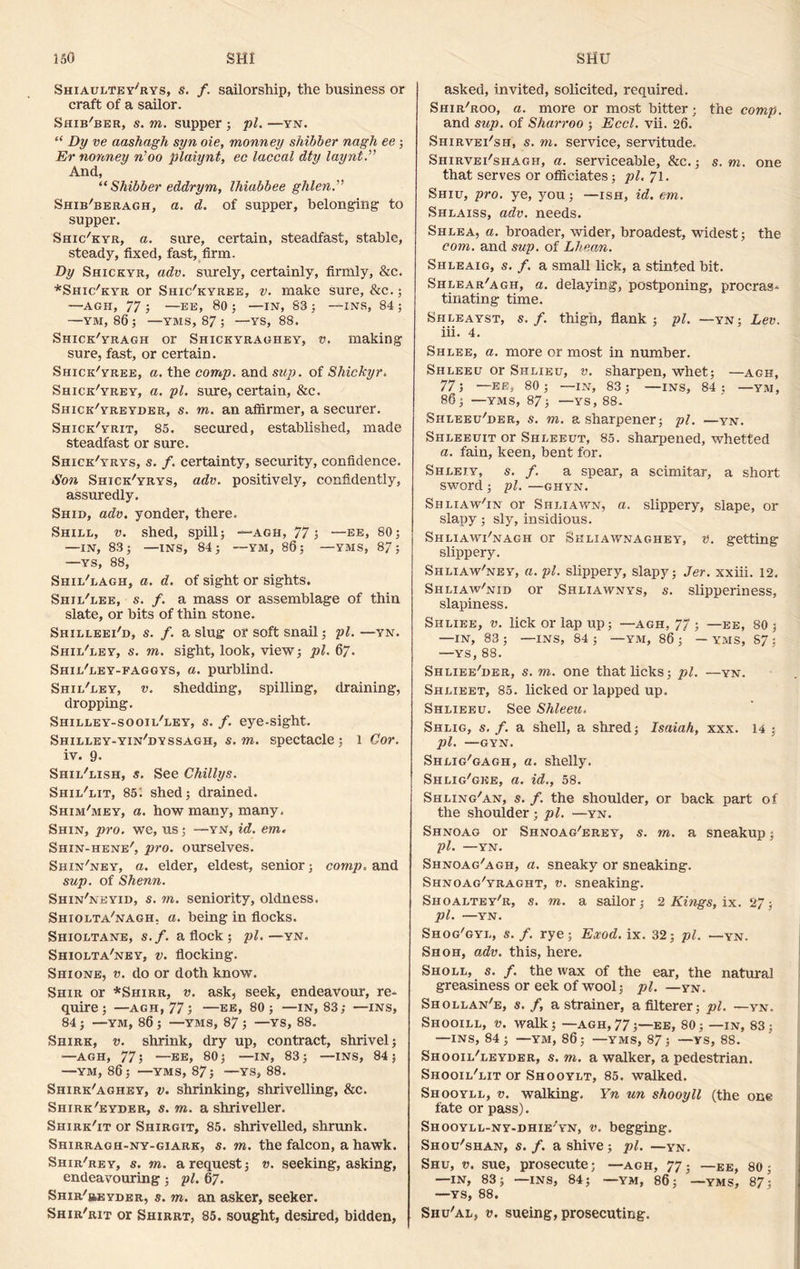 Shiaultey'rys, s. f. sailorship, the business or craft of a sailor. Shib'ber, s. m. supper ; pi. —yn. “ Dy ve aashagh syn oie, monney shibber nagh ee ; Er nonney n’oo plaiynt, ec laccal dty laynt And, “ Shibber eddrym, Ihiabbee ghlen.” Shib'beragh, a. d. of supper, belonging to supper. Shic'kyr, a. sure, certain, steadfast, stable, steady, fixed, fast, firm. By Shickyr, adv. surely, certainly, firmly, &c. *Shic/kyr or Shic'kyree, v. make sure, &c.; —AGH, 77 ; —EE, 80 ; —IN, 83 ; —INS, 84 ; —YM, 86 J —YMS, 87 ; —YS, 88. Shick/yragh or Shickyraghey, v. making sure, fast, or certain. Shick'yree, a. the comp, and sup. of Shickyr. Shice/yrey, a. pi. sure, certain, &c. Shick'yreyder, s. m. an afiirmer, a securer. Shick'yrit, 85. secured, established, made steadfast or sure. Shick'yrys, s. f. certainty, security, confidence. Son Shick'yrys, adv. positively, confidently, assuredly. Shid, adv. yonder, there. Shill, v. shed, spill; —agh, 77; —ee, 80; —IN, 83; —INS, 84; —YM, 86; —YMS, 87; —YS, 88, Shil'lagh, a. d. of sight or sights. Sbiil'lee, s. f. a mass or assemblage of thin slate, or bits of thin stone. Shilleei'd, s. f. a slug or soft snail; pi. —yn. Shil'ley, s. m. sight, look, view; pi. 67. Shil'ley-faggys, a. purblind. Shil'ley, v. shedding, spilling, draining, dropping. Shilley-sooil'ley, s. f. eye-sight. Shilley-yin'dyssagh, s. m. spectacle; 1 Cor. iv. 9. Shil'lish, s. See Chillys. Shil'lit, 85; shed; drained. Shim'mey, a. how many, many. Shin, pro. we, us; —yn, id. em. Shin-hene', pro. ourselves. Shin'ney, a. elder, eldest, senior; comp. and sup. of Shenn. Shin'neyid, s. m. seniority, oldness. Shiolta'nagh. a. being in flocks. Shioltane, s.f. a flock ; pi.—yn. Shiolta'ney, v. flocking. Shione, v. do or doth know. Shir or *Shirr, v. ask, seek, endeavour, re- quire; —agh, 77 j —ee, 80; —IN, 83; —INS, 84 ; —YM, 86 ; —YMS, 87 ; —YS, 88. Shirk, v. shrink, dry up, contract, shrivel; •—AGH, 77; —EE, 80; —IN, 83; —ins, 84 5 —YM, 86; —YMS, 87; —YS, 88. Shirk'aghey, v. shrinking, shrivelling, &c. Shirk'eyder, s. m. a shriveller. Shirk'it or Shirgit, 85. shrivelled, shrunk. Shirragh-ny-giark, s. m. the falcon, a hawk. Shir'rey, s. m. a request; v. seeking, asking, endeavouring ; pi. 67. SHiR'jiEYDER, s. m. an asker, seeker. Shir'rit or Shirrt, 85. sought, desired, bidden. asked, invited, solicited, required. Shir'roo, a. more or most bitter; the comp. and sup. of Sharroo ; Eccl. vii. 26. Shirvei'sh, s. m. service, servitude. Shirvei'shagh, a. serviceable, &c.; s. m. one that serves or officiates; pi. 71. Shiu, pro. ye, you; —ish, id. cm. Shlaiss, adv. needs. Shlea, a. broader, wider, broadest, widest; the com. and sup. of Lhean. Shleaig, s. f. a small lick, a stinted bit. Shlear'agh, a. delaying, postponing, procras- tinating time. Shleayst, s.f. thigh, flank; pi. —yn; Lev. iii. 4. Shlee, a. more or most in number. Shleeu or Shlieu, v. sharpen, whet; —agh, 77; —ee, 80; —IN, 83; —INS, 84: —YM, 86; —YMS, 87; —YS, 88. Shleeu'der, s. m. a sharpener; pi. —yn. Shleeuit or Shleeut, 85. sharpened, whetted a. fain, keen, bent for. Shleiy, s. f. a spear, a scimitar, a short SWOrcl ; pi. —GHYN. Shliaw^n or Shliawn, a. slippery, slape, or slapy; sly, insidious. Shliawi'nagh or Skliawnaghey, v. getting slippery. Shliaw'ney, a. pi. slippery, slapy; Jer. xxiii. 12. Shliaw'nid or Shliawnys, s. slipperiness, slapiness. Siiliee, v. lick or lap up; —agh, 77 ; —ee, 80 ; —IN, 83 ; —INS, 84 ; — YM, 86 ; — YMS, S7 ; —ys, 88. Shliee'der, s. m. one that licks; pi. —yn. Shlieet, 85. licked or lapped up. Shlieeu. See Shleeu. Shlig, s. f. a shell, a shred; Isaiah, xxx. 14 ; pi. —GYN. Shlig'gagh, a. shelly. Shlig'gee, a. id., 58. Shling'an, s. f. the shoulder, or back part of the shoulder; pi. —yn. Shnoag or Shnoag'erey, s. m. a sneakup; pi. —YN. Shnoag'agh, a. sneaky or sneaking. Shnoag'yraght, v. sneaking. Shoaltey/r, s. m. a sailor; 2 Kings, ix. 27; pi. —YN. Shog'gyl, s. f. rye; Eocod. ix. 32; pi. —yn. Shoh, adv. this, here. Sholl, s. f. the wax of the ear, the natural greasiness or eek of wool; pi. —yn. Shollan'e, s. f, a strainer, afilterer; pi. —yn. Shooill, v. walk; —agh,77;—ee, 80; —in, 83: —INS, 84; —ym, 86; —YMS, 87; —ys, 88. Shooil/leyder, s. m. a walker, a pedestrian. Shooil'lit or Shooylt, 85. walked. Shooyll, v. walking. Yn un shooyll (the one fate or pass). Shooyll-ny-dhie'yn, v. begging. Shou'shan, s.f. ashive; pi. —yn. Shu, v. sue, prosecute; —agh, 77; —ee, 80; —IN, 83; —INS, 84; —YM, 86; '—YMS, 87; —YS, 88. Shu'al, v. sueing, prosecuting.