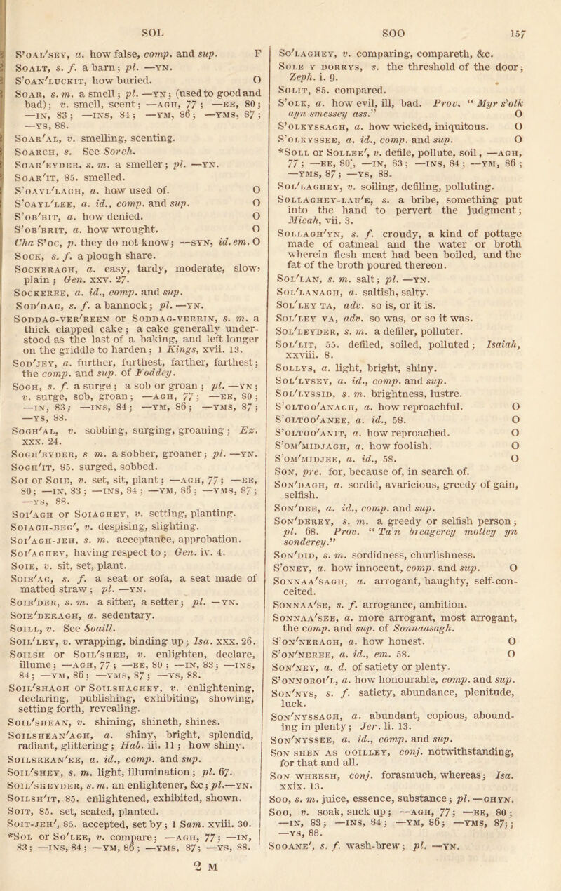 S’oai/sey, a. how false, comp, and sup. F Soalt, s. f. a barn; pi. —yn. S'oan'luckit, how buried. O Soar, s. to. a smell; pi.—yn; (used to good and bad); v. smell, scent; —agh, 77; —ee, 80; —IN, 83; —INS, 84; —YM, 86; —YMS, 87; —ys, 88. Soar'al, v. smelling, scenting. Soarch, s. See Sorch. Soar'eyder, s. to. a smeller; pi. —yn. Soar'it, 85. smelled. S’oayi/lagh, a. haw used of. O S’oayi/lee, a. id., comp, and sup. O S’ob'bit, a. how denied. O S’ob'brit, a. how wrought. O Clia S’oc, p. they do not know; —syn, id. em. O Sock, s. f. a plough share. Sockeragh, a. easy, tardy, moderate, slow? plain ; Gen. xxv. 27. Sockeree, a. id., comp, and sup. Sod'dag, s. f. a bannock; pi.—yn. Sohdag-ver'reen or Soddag-verrin, s. m. a thick clapped cake ; a cake generally under- stood as the last of a baking, and left longer on the griddle to harden; 1 Kings, xvii. 13. Soj/jey, a. further, furthest, farther, farthest; the comp, and sup. of Foddey. Sogh, s. f. a surge ; a sob or groan ; pi. —yn; v. surge, sob, groan ; —agii, 77; —ee, 80 ; —in, 83; •—INS, 84; —YM, 86; —YMS, 87; —ys, 88. Sogh'al. v. sobbing, surging, groaning; Ez. xxx. 24. Sogh'eyber, s m. a sobber, groaner; pi.—yn. Sogh'it, 85. surged, sobbed. Soi or Soie, v. set, sit, plant; —agh, 77; —ee, 80; —IN, 83; —INS, 84; —YM, 86; —YMS, 87; —ys, 88. Soi'agh or Soiaghey, v. setting, planting. Soiagh-beg', v. despising, slighting. Soi'agh-jeh, s. m. acceptanfce, approbation. Soi'aghey, having respect to ; Gen. iv. 4. Soie, v. sit, set, plant. Soie'ag, s. f. a seat or sofa, a seat made of matted straw; pi. —yn. Soif/der, s.m. a sitter, a setter; pi. — yn. Soie'deragh, a. sedentary. Soill, v. See Soaill. Soil'ley, v. wrapping, binding up; Isa. xxx. 26. Soilsh or Soii/shee, v. enlighten, declare, illume; —agh, 77; —ee, 80 ; —in, 83; —ins, 84; —YM, 86 ; —YMS, 87 ; —YS, 88. Soii/shagh or Soilsiiaghey, v. enlightening, declaring, publishing, exhibiting, showing, setting forth, revealing. Soii/shean, v. shining, shineth, shines. Soilshean'agh, a. shiny, bright, splendid, radiant, glittering; Hab. iii. 11 ; how shiny. Soilsrean'ee, a. id., comp, and sup. Soil'shey, s. m. light, illumination; pi. 67. Soii/skeyder, s.m. an enlightener, &c;pl.—yn. Soilsh'it, 85. enlightened, exhibited, shown. Soit, 85. set, seated, planted. Soit-jeh', 85. accepted, set by; 1 S am. xviii. 30. *Sol or So'lee, v. compare; —agh, 77; —in, I 83; —INS, 84; —YM, 86; —YMS, 87; —YS, 88. ' 2 M So'lagiiey, v. comparing, compareth, &c. Sole y dorrys, s. the threshold of the door; Zep/i. i. 9. So lit, 85. compared. S’olk, a. how evil, ill, bad. Prov. “ Myr s’olk ayn smessey ass.” O S’olkyssagh, a. how wicked, iniquitous. O S'olkyssee, a. id., comp, and sup. O *Soll or Sollee', v. defile, pollute, soil, —agh, 77 ; —EE, 80j —IN, 83; —INS, 84 ; —YM, 86 ; —yms, 87; —ys, 88„ Sol'laghey, v. soiling, defiling, polluting. Sollaghey-lau'e, s. a bribe, something put into the hand to pervert the judgment; Micah, vii, 3. Sollagh'yn, s. f. croudy, a kind of pottage made of oatmeal and the water or broth wherein flesh meat had been boiled, and the fat of the broth poured thereon. Sol'lan, s. m. salt; pi. —yn. Sol'lanagh, a. saltish, salty. Sol'ley ta, ado. so is, or it is. Sol'ley va, adv. so was, or so it was. Sol'leyder, s. m. a defiler, polluter. Sol'lit, 55. defiled, soiled, polluted; Isaiah, xxviii. 8. Sollys, a. light, bright, shiny. Sol'lysey, a. id., comp, and sup. Sol'lyssid, s. m. brightness, lustre. S’oltoo'anagh, a. how reproachful. O S’oltoo'anee, a. id., 58. O S’oltoo'anit, a. how reproached. O S’om'midjagh, a. how foolish. O S’om'midjee, a. id., 58. O Son, pre. for, because of, in search of. Son'dagh, a. sordid, avaricious, greedy of gain, selfish. Son'dee, a. id., comp, and sup. Son'derey, s. to. a greedy or selfish person; pi. 68. Prov. “ Ta’n breagerey molley yn sonderey.” Son'did, s. to. sordidness, churlishness. S’oney, a. how innocent, comp, and sup. O Sonnaa'sagh, a. arrogant, haughty, self-con- ceited. Sonnaa'se, s. f. arrogance, ambition. Sonnaa'see, a. more arrogant, most arrogant, the comp, and sup. of Sonnaasagh. S’on'neragh, a. how honest. O S’on'neree, a. id., em. 58. O Son'ney, a. d. of satiety or plenty. S’onnoroi/l, a. how honourable, comp, and sup. Son'nys, s. f. satiety, abundance, plenitude, luck. Son'nyssagh, a. abundant, copious, abound- ing in plenty; Jer. li. 13. Son'nyssee, a. id., comp, and sup. Son shen as ooilley, conj. notwithstanding, for that and all. Son wheesh, conj. forasmuch, whereas; Isa. xxix. 13. Soo, s. to. juice, essence, substance; pi. —ghyn. Soo, v. soak, suck up; —agh, 77; —ee, 80; —IN, 83; —INS, 84; —YM, 86; —YMS, 87;; —YS, 88. Sooane', s. f. wash-brew; pi. —yn.