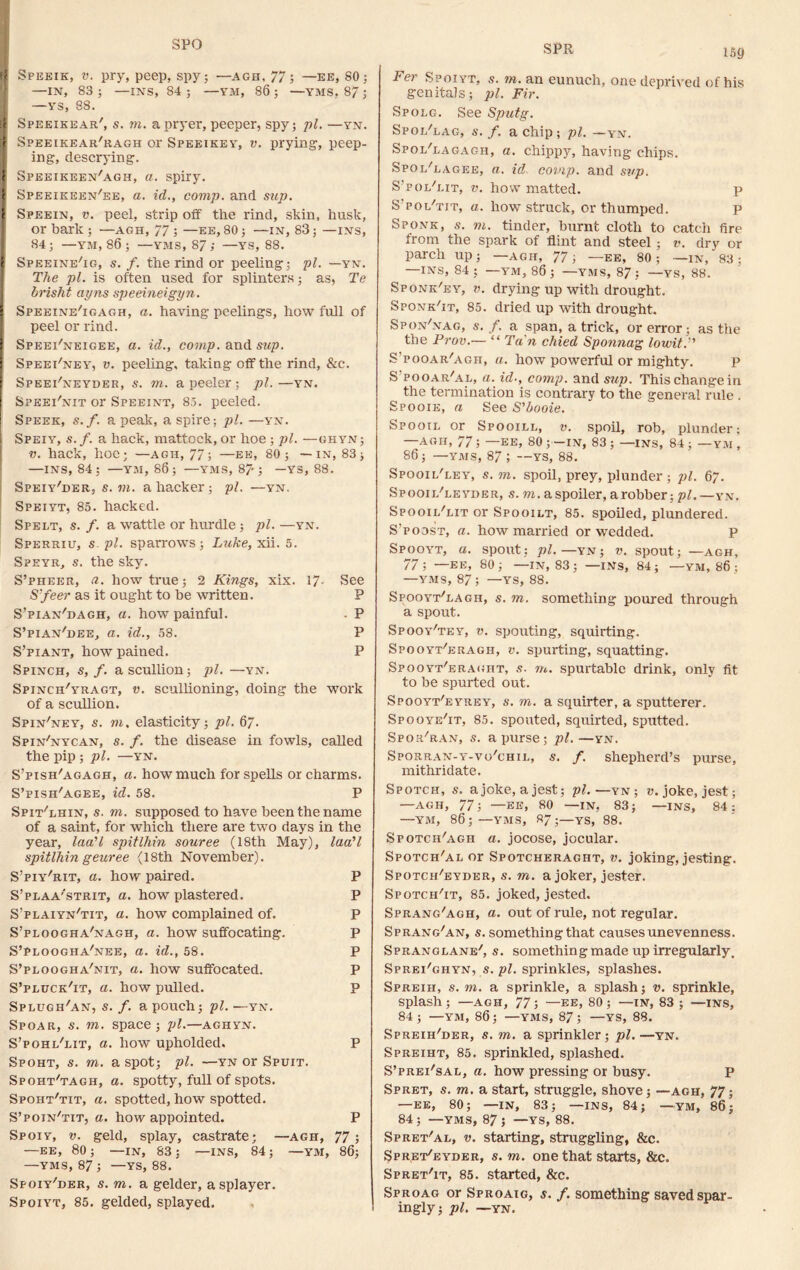 SPO SPR N Speeik, v. pry, peep, spy; — agh, 77; —ee, 80; —IN, 83; —INS, 84; —YM, 86; —YMS, 87; —YS, 88. I Speeikear', s. m. apryer, peeper, spy; pi. —yn. > Speeikear'ragh or Speeikey, v. prying, peep- ing, descrying, f Speeikeen'agh, a. spiry. I Speeieeen'ee, a. id., comp, and sup. t Speein, v. peel, strip off the rind, skin, husk, or bark ; —agh, 77 ; —ee, 80; —in, 83; —ins, 84 ; —YM, 86 ; —YMS, 87 ; —YS, 88. I Speeine'ig, s. f. the rind or peeling; pi. —yn. The pi. is often used for splinters; as, Te brisht ayns speeineigyn. I Speeine'igagh, a. having peelings, how full of peel or rind. I Speei'neigee, a. id., comp, and sup. SpeePney, v. peeling, taking off the rind, &c. Speei'neyder, s. m. a peeler ; pi. —yn. Speei'nit or Speeint, 85. peeled. Speek, s.f. a peak, a spire; pi. —yn. I Speiy, s.f. a hack, mattock, or hoe ; pi. —ghyn; v. hack, hoe; —agh, 77; —ee, 80; —in, 83; —ins, 84; —YM, 86; —YMS, 87'; — YS, 88. Speiy'der, s. m. a hacker; pi. —yn. Speiyt, 85. hacked. Spelt, s. f. a wattle or hurdle ; pi. —yn. Sperriu, s. pi. sparrows ; Luke, xii. 5. Speyr, s. the sky. S’pheer, a. how true; 2 Kings, xix. 17- See S’feer as it ought to be written. P S’pian'dagh, a. how painful. - P S’pian'dee, a. id., 58. P S’piant, how pained. P Spinch, s, f. a scullion; pi. —yn. Spinch'yragt, v. scullioning, doing the work of a scullion. Spin'ney, s. to, elasticity; pi. 67. Spin'nycan, s. f. the disease in fowls, called the pip ; pi. —yn. S’pish'agagh, a. how much for spells or charms. S’pish'agee, id. 58. P Spit'lhin, s. to. supposed to have been the name of a saint, for which there are two days in the year, laa'l spitlhin souree (18th May), laa'l spitlhin geuree (18th November). S’piy'rit, a. how paired. P S’plaa'strit, a. how plastered. P S’plaiyn'tit, a. how complained of. P S’ploogha'nagh, a. how suffocating. P S’ploogha'nee, a. id., 58. P S’ploogha/nit, a. how suffocated. P S’pluck'it, a. how pulled. P Splugh/an, s. /. a pouch; pi. —yn. Spoar, s. to. space; pi.—aghyn. S’pohl'lit, a. how upholded. P Spoht, s. to. a spot; pi. —yn or Spuit. Spoht'tagh, a. spotty, full of spots. Spoiit'tit, a. spotted, how spotted. S’poin'tit, a. how appointed. P Spoiy, v. geld, splay, castrate; —agh, 77; —ee, 80 ; —IN, 83 ; —INS, 84; —YM, 86; —YMS, 87 ; —YS, 88. Sfoiy'der, s. to. a gelder, asplayer. Spoiyt, 85. gelded, splayed. 159 Fer Spoiyt, s. to. an eunuch, one deprived of his genitals; pi. Fir. Spolg. See Sputg. Spol'lag, s. f. a chip; pi. —yn. Spol'lagagh, a. chippy, having chips. Spol'lagee, a. id covip. and sup. S’pol'lit, v. how matted. S’pol'tit, a. how struck, or thumped. Sponk, .s', to. tinder, burnt cloth to catch fire from the spark of flint and steel; v. dry or parch up; —AGH, 77; —ee, 80; —in, 83; —INS, 84 ; —YM, 86; —YMS, 87; —YS, 88. Sponk'ey, v. drying up with drought. Sponk'it, 85. dried up with drought. Spon'nag, s. f. a span, a trick, or error; as the the Prov.— “ Tan chied Sponnag lowit.’ S’pooar'agh, a. how powerful or mighty. p S'pooar/al, a. id., comp, and sup. This change in the termination is contrary to the general rule . Spooie, a See S'booie. Spooil or Spooill, v. spoil, rob, plunder; AGH, 77 j —EE, 80 ;—IN, 83 ; —INS, 84 ; —YM , 86; —YMS, 87 ; —YS, 88. Spooil'ley, s. to. spoil, prey, plunder ; pi. 67. Spooil'ceyder, s. to. a spoiler, a robber; pi.—yn. Spooil'lit or Spooilt, 85. spoiled, plundered. S’poost, a. how married or wedded. P Spooyt, a. spout; pi. —yn; v. spout; —agh, 77; —ee, 80; —in, 83; —iNs, 84; —ym, 86 ; —YMS, 87; —YS, 88. Spooyt'lagh, s. to. something poured through a spout. Spooy/tey, v. spouting, squirting. Spooyt'eragh, v. spurting, squatting. Spooyt'eraght, s. to. spurtable drink, only fit to be spurted out. Spooyt'eyrey, s. to. a squirter, a sputterer. Spooye'it, 85. spouted, squirted, sputted. Spor/ran, s. a purse; pi.—yn. Sporran-y-vo'chil, s. f. shepherd’s purse, mithridate. Spotch, s. a joke, a jest; pi.—yn ; v. joke, jest; —agh, 77; —ee, 80 —in, 83; —INS, 84: —YM, 86; —YMS, 87;—YS, 88. Spotch'agh a. jocose, jocular. Spotch'al or Spotcheraght, v. joking, jesting. Spotch'eyder, s. to. a joker, jester. Spotch'it, 85. joked, jested. Sprang/agh, a. out of rule, not regular. Sprang'an, s. something that causes unevenness. Spranglane', s. something made up irregularly, Sprei'ghyn, s. pi. sprinkles, splashes. Spreiii, s. to. a sprinkle, a splash; v. sprinkle, splash; —AGH, 77; —EE, 80; —IN, 83 ; —INS, 84; —YM, 86; —YMS, 87; —YS, 88. Spreiht, 85. sprinkled, splashed. S’prei'sal, a. how pressing or busy. P Spret, s. to. a start, struggle, shove; —agh, 77; —EE, 80; —IN, 83; —INS, 84; — YM, 86; 84 ; —yms, 87 ; —ys, 88. Spret'al, v. starting, struggling, &c. Spr.et'eyder, s. to. one that starts, &c. Sproag or Sproaig, s. f. something saved spar- ingly; pi. —YN. P* CL