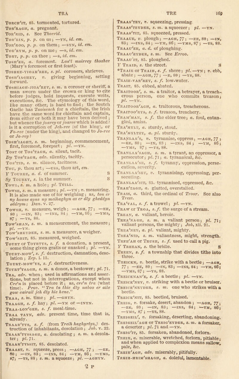 TRA TRE 160 Torch'it, 85. tormented, tortured. Tor'ragh, a. pregnant. Tor'rid, s. See Thorrid. Tor'rin, p. p. on us; —yn, id. em. Tor'roo, p. p. on them; —syn, id. em. Tor'rym, p. p. on me; —s, id. em. Tort, p. p. on thee ; —s, id. em. Tosh'ee, a. foremost. Laa'l moirrey thoshee (Mary’s foremost or first feast). Toshee-yioar'ree, s. pi. coroners, shrieves. Tosh'iaghey, v. giving beginning, setting forward. Toshiagh-jioa'rey, s. m. a coroner or sheriff, a man sworn under the crown or king to cite before judges, hold inquests, execute writs, executions, &c. The etymology of this word, like many other, is hard to find ; the Scotch Gaelic has Taoiseach for a chieftain, the Irish have the same word for chieftain and captain, from either or both it may have been derived ; but whence the joarey or joaree which is added ? is it a corruption of Jeh-ree (of the king), or Fo-ree (under the king), and changed to Jo-ree or Jo-rey ? Tosh'iaght, s. m. beginning, commencement, first, foremost, forepart; pi. —yn. Tost or Tos'tagh, a. silent, tacit. Dy Tos'tagh, adv. silently, tacitly. Tos'tid, s. m. silence, tacitness. Tou, p. thou art; —uss, thou art, em- Y Touree, a. d. of summer. S Sy Tourey, s. in the summer. S Towl, s. m. a hole; pi. Tuill. Towse, 5. m. a measure; pi. —yn; v. measuring. It is also made use of for weighing; as, tou er ny howse ayns ny meihaghyn as er dty gheddyn eddrym; ban. v. 27. Towsh, v. measure, weigh; — agh, 77; —ee, 80; —IN, 83; —INS, 84 : —YM, 86; YMS, 87; —vs, 88. Tow'shan, s. m. a measurement, the measure; pi. —YN. ITow'sheyder, s. m. a measurer, a weigher. Tow'shit, 85. measured, weighed. Toyrt or Toyrtys, s. f. a donation, a present, some thing given gratis or unasked; pi. —yn. I Toyrt-mow', s. f. destruction, damnation, deso- lation ; Zep. i. 15. Toyrt-mow'ys, s. f. destructiveness. Toyrt'ysagh, s. m. a donor, abestower; pi. 71. Tra, adv. when; used in affirmations and asser- tions, but not in interrogations, except when Cre'n is placed before it; as, cre'n tra (what time). Prov. “Tra ta thie dty naboo er aile gow cairail jell dty hie hene.” Traa, s. m. time ; pi. —ghyn. Traagh, s. f. hay; pi. —yn or —inyn. Traa-lon'gee, s. f. meal-time. Traa tayn, adv. present time, time that is, already. Traar'tys, s. f. (from Treih haghyrtys,) des- truction of inhabitants, desolation; Job. v. 22. Traar'tyssagh, a. desolating ; s. m. a desola- ter; pi. 71. Traar'tyssit, 85. desolated. Traast, v. squeeze, press; —agh, 77 ; —ee, 80; —IN, 83; —INS, 84; —YM, 86; —YMS, 87; —ys, 88; s. m. a squeeze; pi.—aghyn. Traas'tey, v. squeezing, pressing. Traas'teyder, s.m. a squeezer; pi. —yn. Traas'tit, 85. squeezed, pressed. Traaue, v. plough; —agh, 77; —ee, 80; —in, 83; —INS, 84; —YM, 86; —YMS, 87; —YS, 88. Traau'ee, a. d. of ploughing. Traau'eyder, s. m. See Erroo. Traau'it, 85. ploughed. Y Traid, s. the street. S *Traie or Traih, s. f. shore; pi. —yn; v. ebb, abate; —agh, 77; —e, 80 ; —ys, 88. Traie-var'rey, s. f. low-water. Trait, 85. ebbed, abated. Traitoor', s. m. a traitor, a betrayer, a treach- erous person, one who commits treason; pi. —YN. Traitoor'agh, a. traitorous, treacherous. Traitoo'rys, s. f. treason, treachery. Tram'man, s. f. the elder tree; a. foul, entan- gled, amiss. Tra'mylt, a. sturdy, stout. Tra'myltey, a. pi. sturdy. Trani.aa's, u. tyrannise, oppress; —agh, 77; —EE, 80; —IN, 83; —INS, 84; —YM, 86; —YMS, 87; —ys, 88. Tranlaa'sagh, s. m. a tyrant, an oppressor, a persecutor; pi. 71; a. tyraunical, &c. Tranlaa'se, s. f. tyranny, oppression, perse- cution, severity. Tranlaa'sey, v. tyrannising, oppressing, per- secuting. Tranlaa'sit, 85. tyrannised, oppressed, &c. Trar'tagh, a. glutted, overstalled. Trass, a. third, the ordinal of Troor. See also Tress. Tea'val, s. f. a trowel; pi.—yn. Traw or Troa, s.f. the surge of a stream. Trean, a. valiant, heroic. Trea'nagh, s. m. a valiant person; pi. 71; valiant persons, the mighty'; Job, xii. 21. Trea'ney, a. pi. valiant, mighty. Trea'nid, s. m. valiantness, might, strength. Tree'ah or Trusii, s. f. used to call a pig. Y Treean, s. the bridle. S Treen, s. f. a township that divides tithe into three. Treickn, v. beetle, strike with a beetle; —agh, 77; —EE, 80; —IN, 83; —INS, 84; —YM, 86; —YMS, 87; —YS, 88. Treicknan'e, s.f. a beetle; pi. —yn. Treick'ney, v. striking with a beetle or bruiser. Treick'neyder, s. m. one who strikes with a beetle. Treick'nit, 85. beetled, bruised. Treig, v. forsake, desert, abandon ; —agh, 77; —EE, 80; —IN, 83; —INS, 84; *—■ym, 86; —YMS, 87 ; —YS, 88. Treigeil', v. forsaking, deserting, abandoning. Treigeil'agh or Treig'eyder, s. m. aforsaker, a deserter; pi. 71 and —yn. Treig'it, 85. forsaken, abandoned, forlorn. Treih, a. miserable, wretched, forlorn, pitiable; and when applied to complexion means sallowl pale, &c. Treih'agii, adv. miserably, pitifully. Treih-hrim'shagh, a, doleful, lamentable. o P