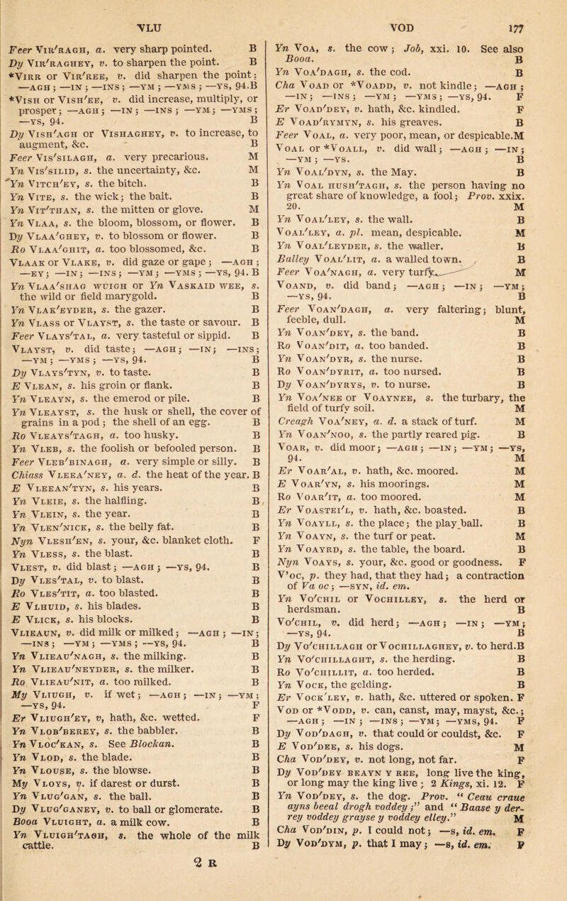 VLU Feer Vir'ragh, a. very sharp pointed. B By Vir'raghey, v. to sharpen the point. B *Virr or Vir'ree, v. did sharpen the point: —AGH ; —IN ; —INS ; —YM ; —YMS ; —YS, 94.B *Vish or Vish'ee, v. did increase, multiply, or prosper; —agh; —in; —ins; —Y»; —yms ; —YS, 94. B By Vish'agh or Vishaghey, v. to increase, to augment, &c. B Feer Vis'silagh, a. very precarious. M Yn Vis'silid, s. the uncertainty, &c. M °Yn Vitch'ey, s. the bitch. B Yn Vite, s. the wick; the bait. B Yn Vit'than, s. the mitten or glove. M Yn Vlaa, s. the bloom, blossom, or flower. B By Vlaa'ghey, v. to blossom or flower. B Ro Vlaa'ghit, a. too blossomed, &c. B Vlaak or Vlake, v. did gaze or gape; —agh ; —EY; —IN; —INS; —YM ; —YMS;—YS, 94. B Yn Vlaa'shag wuigh or Yn Vaskaid wee, s. the wild or field marygold. B Yn Vlak'eyder, s. the gazer. B Yn Vlass or Vlayst, s. the taste or savour. B Feer Vlays'tal, a. very tasteful or sippid. B Vlayst, v. did taste; —agh; —in; —ins; —YM ; —YMS ; —YS, 94. B By Vlays'tyn, v. to taste. B E Vlean, s. his groin or flank. B Yn Vleayn, s. the emerod or pile. B Yn Vleayst, s. the husk or shell, the cover of grains in a pod; the shell of an egg. B Ro Vleays'tagh, a. too husky. B Yn Vleb, s. the foolish or befooled person. B Feer Vleb'binagh, a. very simple or silly. B Chiass Vleea'ney, a. d. the heat of the year. B E Vleean'tyn, s. his years. B Yn Vleie, s. the halfling. B Yn Vlein, s. the year. B Yn Vlen'nick, s. the belly fat. B Nyn Vlesh'en, s. your, &c. blanket cloth. F Yn Vless, s. the blast. B Vlest, v. did blast; —agh 3 —ys, 94. B By Vles'tal, v. to blast. B Ro Vles'tit, a. too blasted. B E Vlhuid, s. his blades. B E Vlick, s. his blocks. B Vlieaun, v. did milk or milked; —agh ; —in; —INS; —YM ; —yms; —YS, 94. B Yn Vlieau'nagh, s. the milking. B Yn Vlieau'neyder, s. the milker. B Ro Vlieau'nit, a. too milked. B My Vltugh, v. if wet; —agh; —in; —ym ; —YS, 94. F Er Vliugh'ey, v, hath, &c. wetted. F Yn Vlob'berey, s. the babbler. B Y»Vloc'kan, s. See Blockan. B Yn Vlod, s. the blade. B Yn Vlouse, s. the blowse. B My Vloys, v. if darest or durst. B Vlug'gan, s. the ball. B By Vlug'ganey, v. to ball or glomerate. B Booa Vluight, a. a milk cow. B Yn Vluigh'tagh, s. the whole of the milk VOD 177 Yn Voa, s. the cow; Job, xxi. 10. See also Booa. B Yn Voa'dagh, s. the cod. B Ck Yoad or *Voadd, v. not kindle; —agh ; —IN; —INS; —YM ; —YMS; —YS, 94. F Er Voad'dey, v. hath, &c. kindled. F E Voad'rymyn, s. his greaves. B Feer Voal, a. very poor, mean, or despicable.M Voal or*VoALL, v. did wall; —agh ; —in; —YM ; —YS. B Yn Voai'dyn, s. the May. B Yn Voal hush'tagh, s. the person having no great share of knowledge, a fool; Prov. xxix. 20. M Yn Voal'ley, s. the wall. B Voal'ley, a. pi. mean, despicable. M Yn Voal'leyder, s. the waller. B Bailey Voal'lit, a. a walled town. B Feer Voa'nagh, a. very turf^_— M Voand, v. did band; —agh; —in; —ym; —YS, 94. B Feer Voan'dagh, a. very faltering; blunt, feeble, dull. M Yn Voan'dey, s. the band. B Ro Voan'dit, a. too banded. B Yn Voan'dyr, s. the nurse. B Ro Voan'dyrit, a. too nursed. B By Voan'dyrys, v. to nurse. B Yn Voa'nee or Voaynee, s. the turbary, the field of turfy soil. M Crcayh Voa'ney, a. d. a stack of turf. M Yn Voan'noo, s. the partly reared pig. B Voar, v. did moor; —agh; —in; —ym; —ys, 94. M Er Voar'al, v. hath, &c. moored. M E Voar'yn, s. his moorings. M Ro Voar'it, a. too moored. M Er Voastei'l, v. hath, &c. boasted. B Yn Voayll, s. the place; the play ball. B Yn Voayn, s. the turf or peat. M Yn Voayrd, s. the table, the board. B Nyn Voays, s. your, &c. good or goodness. F V’oc, p. they had, that they had; a contraction of Va oc-, —syn, id. em. Yn Vo'chil or Vochilley, s. the herd or herdsman. B Vo'chil, v. did herd; —agh; —in; —ymj —ys, 94. B By Vo'chillagh or Vochillaghey, v. to herd.B Yn Vo'chillaght, s. the herding. B Ro Vo'chillit, a. too herded. B Yn Vock, the gelding. B Er Vock'ley, v. hath, &c. uttered or spoken. F Vod or *Vodd, v. can, canst, may, mayst, &c.; —AGH; —IN; —INS; —YM; —YMS, 94. F By Vod'dagh, v. that could or couldst, &c. F E Vod'dee, s. his dogs. M Cha Vod'dey, v. not long, not far. F By Vod'dey beayn y ree, long live the king, or long may the king live ; 2 Kings, xi. 12. F Yn Vod'dey, s. the dog. Prov. “ Ceau craue ayns beeal drogh voddey and “ Baase y der- rey voddey grayse y voddey elley.” M Cha Vod'din, p. I could not; —s, id. em. F