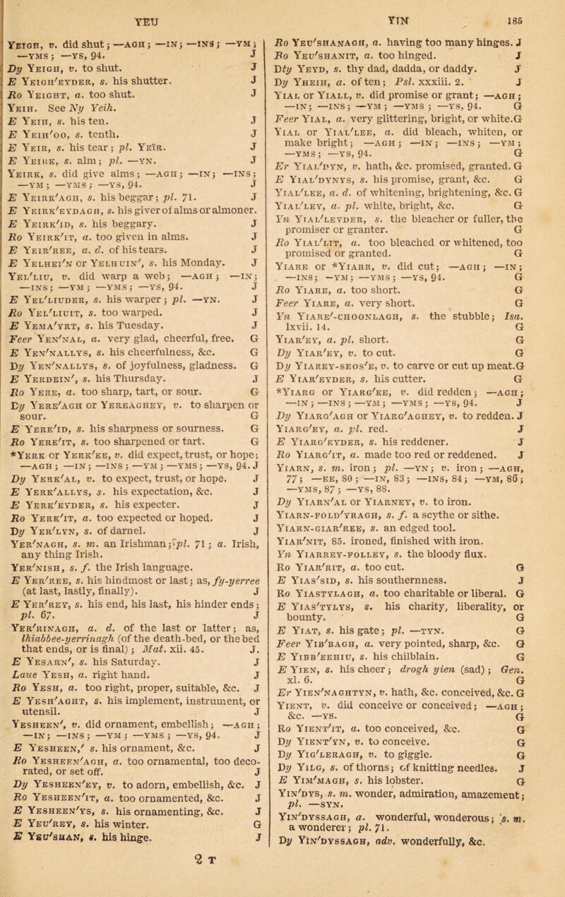 Yeigh, v. did shut ; —agh ; —in ; —YMS; —YS, 94. Dy Yeigh, v. to shut. E Yeigh'eyder, s. his shutter. Ro Yeight, a. too shut. Yeih. See Ny Yeih. E Yeih, s. his ten. E Yeiii'oo, s. tenth. E Yeir, s. his tear; pi. Yeir. E Yeike, s. aim; pi. —yn. -INS; —YM; J J J J J J J J Yeirk, s. did give alms; —agh; —in; —ins; —YM ; —YMS; —YS, 94. J E Yeirk'agh, s. his beggar; pi. 7\. J E Yeirk'eydagh, s. his giver of alms or almoner. E Yeirk'id, s. his beggary. J Ro Yeirk'it, a. too given in alms. J E Yeir'ree, a. d. of his tears. J E Yelhei'n or Yelhuin', s. his Monday. J Yel'liu, v. did warp a web; —agh ; —IN; —ins; —YM ; —YMS; —ys, 94. J E Yei/liuder, s. his warper ; pi. —yn. J Ro Yei/liuit, s. too warped. J E Yema'yrt, s. his Tuesday. J Fee}' Yen'nal, a. very glad, cheerful, free. G E Yen'nallys, s. his cheerfulness, &c. G By Yen'nallys, s. of joyfulness, gladness. G E Yerdein', s. his Thursday. J Ro Yere, a. too sharp, tart, or sour. G By Yere'agh or Yereaghey, v. to sharpen or sour. G E Yere'id, s. his sharpness or sourness. G Ro Yere'it, s. too sharpened or tart. G *Yerk or Yerk/ee, v. did expect, trust, or hope; —AGH ; —IN ; —INS ; —YM ; —YMS ; —YS, 94. J Dy Yerk'al, v. to expect, trust, or hope. J E Yerk'allys, s. his expectation, &c. J E Yerk'eyder, s. his expecter. J Ro Yerk'it, a. too expected or hoped. J By Yer'lyn, s. of darnel. J Yer'nagh, s. m. an Irishman £ pi. 71; a. Irish, any thing Irish. Yer'nish, s. f. the Irish language. E Yer'ree, s. his hindmost or last; as, fy-yerree (at last, lastly, finally). J E Yer'rey, s. his end, his last, his hinder ends; pi. 67. J Yer'rinagh, a. d. of the last or latter; as, ihiabbee-yerrinagh (of the death-bed, or the bed that ends, or is final); Mat. xii. 45. J. E Yesarn', s. his Saturday. J Laue Yesh, a. right hand. J Ro Yesh, a. too right, proper, suitable, &c. J E Yesh'aght, s. his implement, instrument, or utensil. J Yesheen', v. did ornament, embellish; —agh; —IN; —INS; —YM ; —YMS; —YS, 94. J E Yesheen/ s. his ornament, &c. J Ro Yesheen'agh, a. too ornamental, too deco- rated, or set off. J Dy Yesheen'ey, v. to adorn, embellish, &c. J Ro Yesheen'it, a. too ornamented, &c. J E Yesheen'ys, s. his ornamenting, &c. J E Yeu'rey, s. his winter. G E Ysu'shan, s. his hinge. J 2 T Ro Yeu'shanagh, a. having too many hinges. J Ro Yeu'shanit, a. too hinged. J Bty Yeyd, s. thy dad, dadda, or daddy. J By Yheiii, a. of ten; Psl. xxxiii. 2. J Yial or Yiall, v. did promise or grant; —agh ; —IN; —INS; —YM; —YMS; —YS, 94. G Feer Yial, a. very glittering, bright, or white.G Yial or Yial'lee, a. did bleach, whiten, or make bright; —agh; —in ; —ins ; —ym ; —yms; —ys, 94. G Er Yial'hyn, v. hath, &c. promised, granted. G E Yial'dynys, s. his promise, grant, &c. G Yial'lee, a. d. of whitening, brightening, See. G Yial'ley, a. pi. white, bright, &c. G 1T« Yial'ievder, $. the bleacher or fuller, the promiser or granter. G Ro Yial'lit, a. too bleached or whitened, too promised or granted. G Yiare or *Yiarr, v. did cut; —agh ; —in; —INS; —YM; —YMS; —YS, 94. G Ro Yiare, a. too short. G Feer Yiare, a. very short. G Yn Yiare'-choonlagh, if. the stubble; Isa. lxvii. 14. G Yiar'ey, a. pi. short. G Dy Yiar'ey, v. to cut. G By Yiarey-seos'e, v. to carve or cut up meat.G E Yiar'eyder, s. his cutter. G *Yiarg or Yiarg'ee, v. did redden; —agh; —IN;—INS;—YM ; —YMS; —YS, 94. J Dy Yiaro'agh or Yiarg'aghey, v. to redden. J Yiarg'ey, a. pi. red. J E Yiarg'eyder, s. his reddener. J Ro Yiarg'it, a. made too red or reddened. J Yiarn, s. m. iron; pi. —yn; v. iron; —agh, 77 ; —EE, 80 ; —IN, 83 ; —INS, 84 ; —YM, 86 ; —yms, 87 ; —YS, 88. Dy Yiarn'al or Yiarney, v. to iron. Yiarn-fold/yragh, s. f. a scythe or sithe. Yiarn-giar'ree, s. an edged tool. Yiar'nit, 85. ironed, finished with iron. Yn Yiarrey-folley, s. the bloody flux. Ro Yiar'rit, a. too cut. G E Yias'sid, s. his southernness. J Ro Yiastylagh, a. too charitable or liberal. G E Yias'tylys, s. his charity, liberality, or bounty. G E Yiat, s. his gate; pi. —tyn. G Feer Yib'bagh, a. very pointed, sharp, &c. G E Yibb'eehiu, s. his chilblain. G E Yien, s. his cheer; drogh yien (sad); Gen. xl. 6. G Er Yien'naghtyn, v. hath, &c. conceived, &c. G Yient, v. did conceive or conceived; —agh ; &c. —ys. g Ro Yient'it, a. too conceived, &c. G By Yient'yn, v. to conceive. G By Yig/leragh, v. to giggle. G By Yilg, s. of thorns; of knitting needles. J E Yim'magh, s. his lobster. G Yin'dys, s. m. wonder, admiration, amazement; pi. —SYN. Yin'dyssagh, a. wonderful, wonderous; s.m. a wonderer; pi. 71. By Yin'dyssagh, adv, wonderfully, &c,