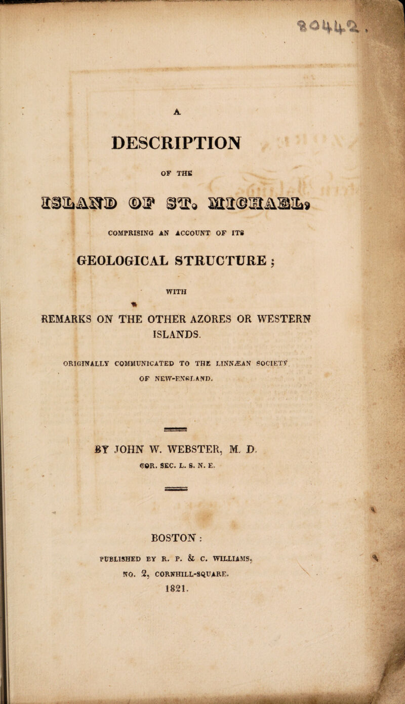 11 — A DESCRIPTION OF THE ©3* £aa©5Hil®IL9 COMPRISING AN ACCOUNT OF ITS GEOLOGICAL STRUCTURE ; WITH * REMARKS ON THE OTHER AZORES OR WESTERN ISLANDS. .. * ORIGINALLY COMMUNICATED TO THE LlNNiEAN SOCIETY OF NEW-F.NSLAND. ■ BY JOHN W. WEBSTER, M. D COR. SEC. L. S. N. E. BOSTON : PUBLISHED EY R. P. & C. WILLIAMS® NO. 2, CORNHILL-SQUARE. 1821.