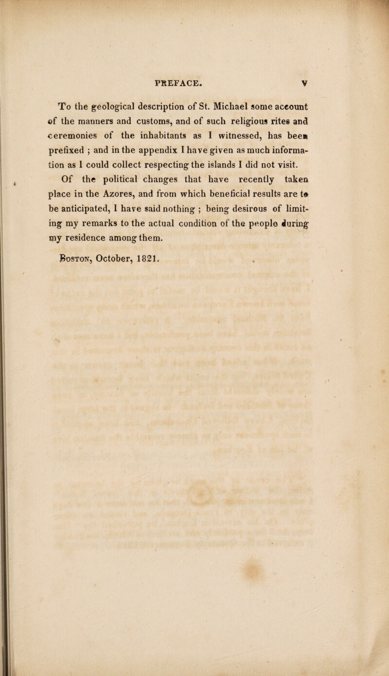 To the geological description of St. Michael some account ©f the manners and customs, and of such religious rites and ceremonies of the inhabitants as I witnessed, has been prefixed ; and in the appendix I have given as much informa¬ tion as 1 could collect respecting the islands I did not visit. Of the political changes that have recently taken place in the Azores, and from which beneficial results are t© be anticipated, I have said nothing ; being desirous of limit¬ ing my remarks to the actual condition of the people during my residence among them. Boston, October, 1821.