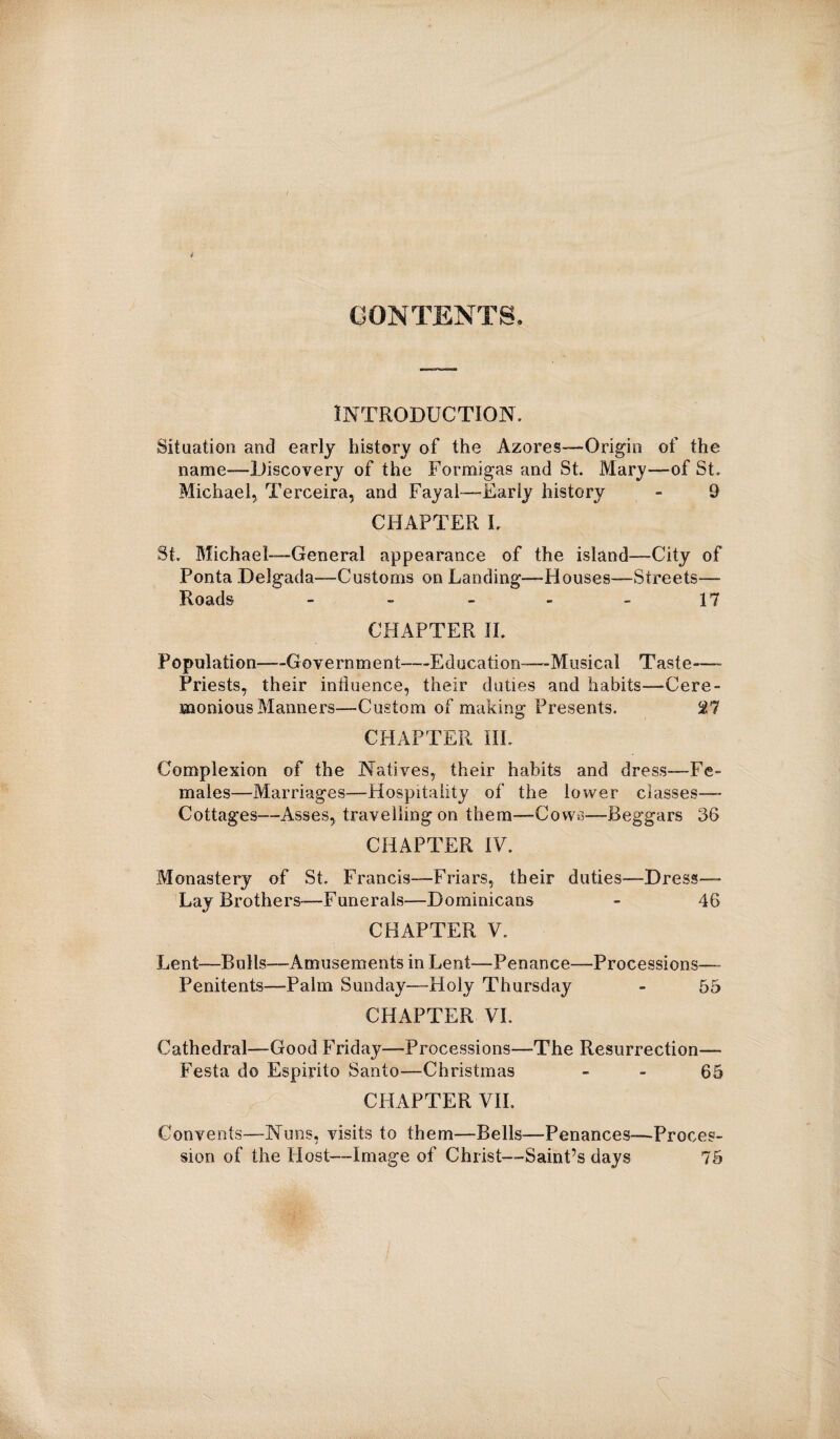 / CONTENTS. INTRODUCTION. Situation and early history of the Azores—Origin of the name—Discovery of the Formigas and St. Mary—of St. Michael, Terceira, and Fayal—Early history - 9 CHAPTER I. St. Michael—General appearance of the island—City of Ponta Delgada—Customs on Landing—Piouses—Streets— Roads 17 CHAPTER II. Population—Government—-Education—Musical Taste—- Priests, their influence, their duties and habits—Cere¬ monious Manners—Custom of making Presents. ^7 CHAPTER III. Complexion of the Natives, their habits and dress—Fe¬ males—Marriages—Hospitality of the lower classes— Cottages—Asses, travelling on them—Cows—Beggars 56 CHAPTER IV. Monastery of St. Francis—Friars, their duties—Dress- Lay Brothers-—Funerals—Dominicans - 46 CHAPTER V. Lent—Bulls—Amusements in Lent—Penance—Processions— Penitents—Palm Sunday—Holy Thursday - 55 CHAPTER VL Cathedral—Good Friday—Processions—The Resurrection— Festa do Espirito Santo—Christmas - - 65 CHAPTER VII. Convents—Nuns, visits to them—Bells—Penances—Proces¬ sion of the Host—Image of Christ—Saint’s days 75