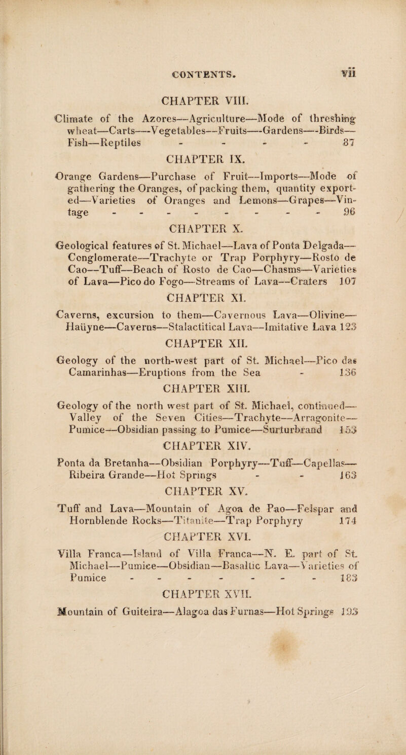 CHAPTER VIII. Climate of the Azores—Agriculture—Mode of threshing1 wheat—Carts—Vegetables—Fruits—Gardens—Birds— Fish—-Reptiles - .87 CHAPTER IX. Orange Gardens—Purchase of Fruit—Imports—-Mode of gathering the Oranges, of packing them, quantity export¬ ed—Varieties of Oranges and Lemons—Grapes—-Vin¬ tage - - - - 96 CHAPTER X. Geological features of St. Michael—Lava of Ponta Delgada— Conglomerate—Trachyte or Trap Porphyry—Rosto de Cao—Tuff—Beach of Rosto de Cao—Chasms—Varieties of Lava—Pico do Fogo—-Streams of Lava—Craters 107 CHAPTER XL Caverns, excursion to them—Cavernous Lava—Olivine— Haiiyne—Caverns—Stalactitical Lava—Imitative Lava 123 CHAPTER XII. Geology of the north-west part of St. Michael—Pico das Camarinhas—Eruptions from the Sea - 1.36 CHAPTER XIII. Geology of the north west part of St. Michael, continued— Valley of the Seven Cities—Trachyte—Arragonite—- Pumice—-Obsidian passing to Pumice—Surlurbrand 153 CHAPTER XIV. Ponta da Bretanha—Obsidian Porphyry—Tuff—Capelkis—- Ribeira Grande—Hot Springs - - 163 CHAPTER XV. Tuff and Lava—Mountain of Agoa de Pao—Felspar and Hornblende Rocks—Titanite—Trap Porphyry 174 CHAPTER XVI. Villa Franca—Island of Villa Franca—N. EL part of St. Michael—Pumice—Obsidian—Basaltic Lava—Varieties of Pumice - - - -- -183 CHAPTER XVII. Mountain of Guiteira—Alagoa das Furnas—Hot Springs 1:33