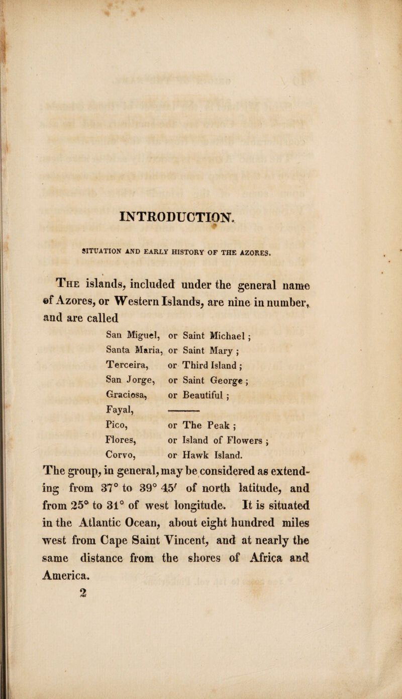 INTRODUCTION. # SITUATION AND EARLY HISTORY OF THE AZORES. The islands, included under the general name ©f Azores, or Western Islands, are nine in number, and are called San Miguel, or Saint Michael ; Santa Maria, or Saint Mary ; Terceira, or Third Island ; San Jorge, or Saint George; Graciosa, or Beautiful ; Fayal, -- Pico, or The Peak ; Flores, or Island of Flowers ; Corvo, or Hawk Island. The group, in general, may be considered as extend¬ ing from 37° to 39° 45* of north latitude, and from 25® to 31° of west longitude. It is situated in the Atlantic Ocean, about eight hundred miles west from Cape Saint Vincent, and at nearly the same distance from the shores of Africa and America. 2