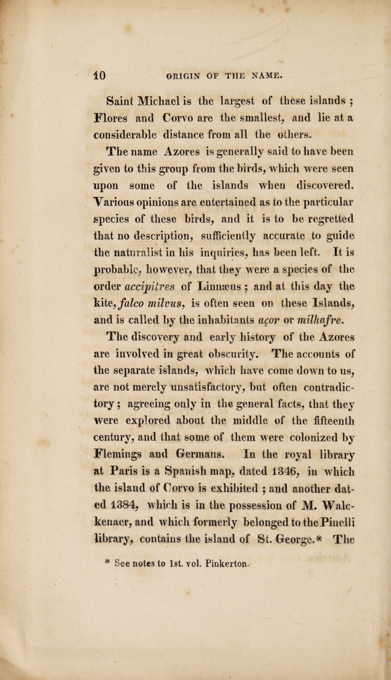 Saint Michael is the largest of these islands ; Flores and Corvo are the smallest, and lie at a considerable distance from all the others. The name Azores is generally said to have been given to this group from the birds, which were seen upon some of the islands when discovered. Various opinions are entertained as to the particular species of these birds, and it is to be regretted that no description, sufficiently accurate to guide the naturalist in his inquiries, has been left. It is probable, however, that they were a species of the order accipitres of Linnaeus ; and at this day the kite, falco milvus, is often seen on these Islands, and is called by the inhabitants agor or milhafre. The discovery and early history of the Azores are involved in great obscurity. The accounts of the separate islands, which have come down to us, are not merely unsatisfactory, but often contradic¬ tory ; agreeing only in the general facts, that they were explored about the middle of the fifteenth century, and that some of them were colonized by Flemings and Germans. In the royal library at Paris is a Spanish map, dated 1346, in which the island of Corvo is exhibited ; and another dat¬ ed 1384, which is in the possession of M. Wale- kenaer, and which formerly belonged to the Pin ell i library, contains the island of St. George.* The * See notes to 1st. vol. Pinkerton.