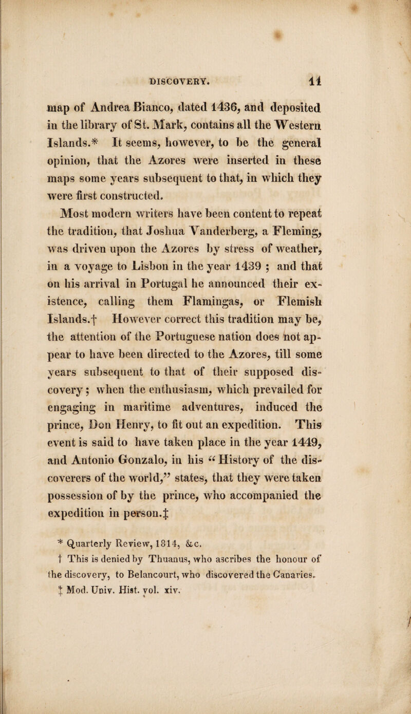 map of Andrea Bianco, dated 1436, and deposited in the library of St. Mark, contains all the Western Islands.* It seems, however, to be the general opinion, that the Azores were inserted in these maps some years subsequent to that, in which they were first constructed. Most modern writers have been content to repeat the tradition, that Joshua Yanderberg, a Fleming, was driven upon the Azores by stress of weather, in a voyage to Lisbon in the year 1439 ; and that on his arrival in Portugal he announced their ex¬ istence, calling them Flamingas, or Flemish Islands.f However correct this tradition may be, the attention of the Portuguese nation does hot ap¬ pear to have been directed to the Azores, till some years subsequent to that of their supposed dis¬ covery ; when the enthusiasm, which prevailed for engaging in maritime adventures, induced the prince, Don Henry, to fit out an expedition. This event is said to have taken place in the year 1449, and Antonio Gronzalo, in his “ History of the dis* coverers of the world,” states, that they were taken possession of by the prince, who accompanied the expedition in person. J * Quarterly Review, 1814, &c. t This is denied by Thuanus, who ascribes the honour of the discovery, to Belancourt, who discovered the Canaries. t Mod. Univ. Hist. vol. xiv. r %
