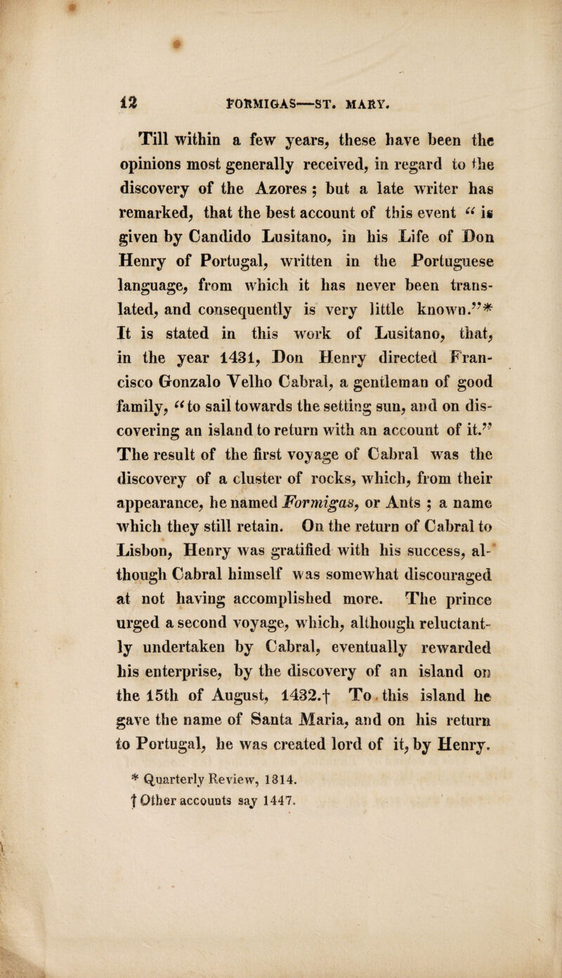 Till within a few years, these have been the opinions most generally received, in regard to the discovery of the Azores ; but a late writer has remarked, that the best account of this event “ is given by Can dido Lusitano, in his Life of Don Henry of Portugal, written in the Portuguese language, from which it has never been trans¬ lated, and consequently is very little known It is stated in this work of Lusitano, that, in the year 1431, Don Henry directed Fran¬ cisco Gronzalo Yelho Cabral, a gentleman of good family, “to sail towards the setting sun, and on dis¬ covering an island to return with an account of it.?? The result of the first voyage of Cabral was the discovery of a cluster of rocks, which, from their appearance, he named Formigas, or Ants ; a name which they still retain. On the return of Cabral to Lisbon, Henry was gratified with his success, al¬ though Cabral himself was somewhat discouraged at not having accomplished more. The prince urged a second voyage, which, although reluctant¬ ly undertaken by Cabral, eventually rewarded his enterprise, by the discovery of an island on the 15th of August, 1432.f To this island he gave the name of Santa Maria, and on his return to Portugal, he was created lord of it, by Henry, * Quarterly Review, 1814. j Other accounts sayr 1447.