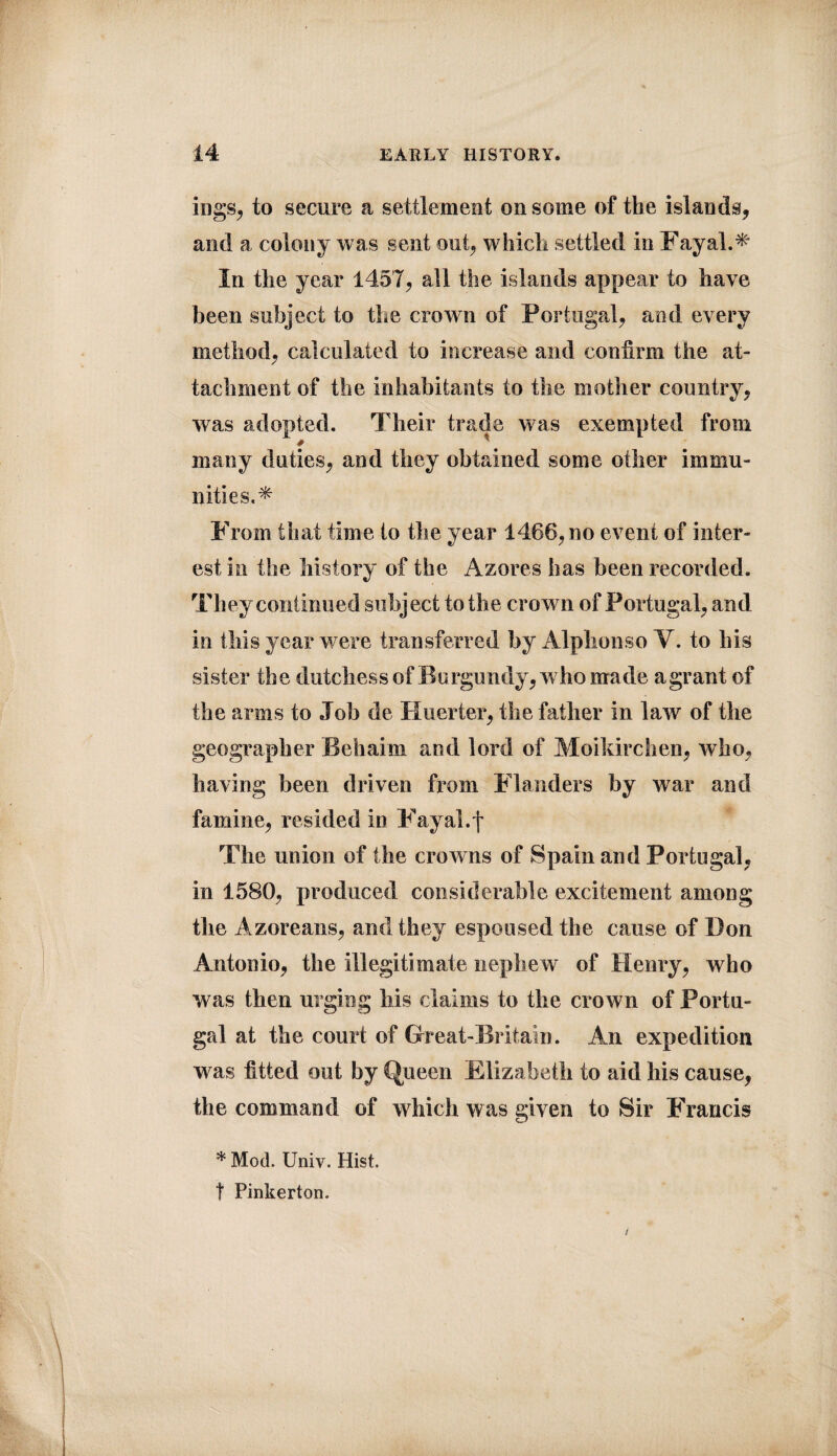 ings, to secure a settlement on some of the islands, and a colony was sent out, which settled in Fayal.* In the year 1457, all the islands appear to have been subject to the crown of Portugal, and every method, calculated to increase and confirm the at¬ tachment of the inhabitants to the mother country, was adopted. Their trade was exempted from many duties, and they obtained some other immu¬ nities.* From that time to the year 1466, no event of inter¬ est in the history of the Azores has been recorded. They continued subject to the crown of Portugal, and in this year were transferred by Alphonso Y. to his sister the dutchess of Burgundy, who made a grant of the arms to Job do Huerter, the father in law of the geographer Behai m and lord of Moikirchen, who, having been driven from Flanders by war and famine, resided in Fayal.j* The union of the crowns of Spain and Portugal, in 1580, produced considerable excitement among the Azoreans, and they espoused the cause of Don Antonio, the illegitimate nephew of Henry, who was then urging his claims to the crown of Portu¬ gal at the court of Great-Britain. Am expedition was fitted out by Queen Elizabeth to aid his cause, the command of which was given to Sir Francis * Mod. Univ. Hist, t Pinkerton.