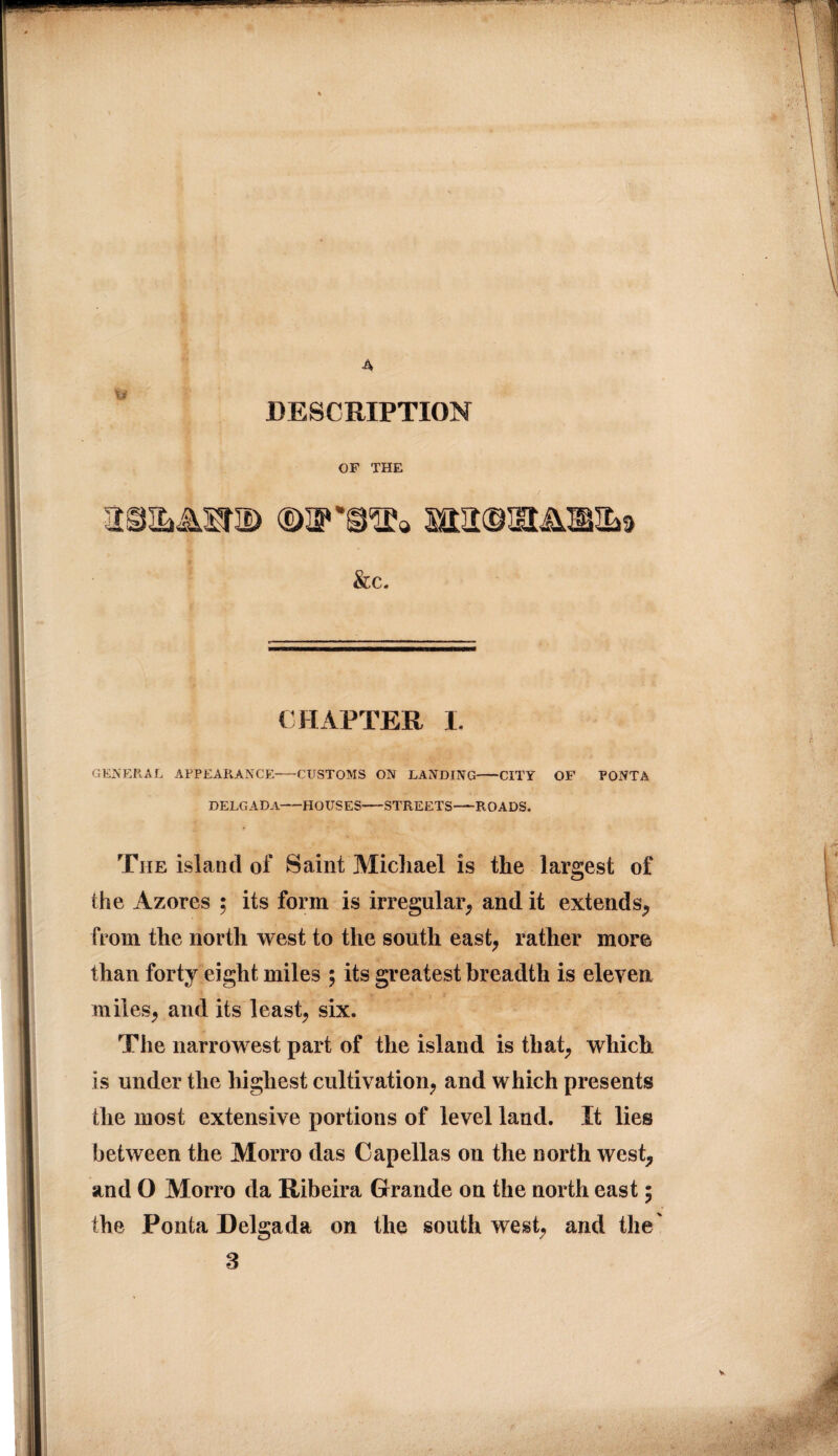 A DESCRIPTION OF THE &c. CHAPTER I. GENERAL APPEARANCE-CUSTOMS ON LANDING-CITY OF PONTA DELGADA-HOUSES-STREETS-ROADS. The island of Saint Michael is the largest of the Azores ; its form is irregular, and it extends, from the north west to the south east, rather more than forty eight miles ; its greatest breadth is eleven miles, and its least, six. The narrowest part of the island is that, which is under the highest cultivation, and which presents the most extensive portions of level land. It lies between the Morro das Capellas on the north west, and O Morro da Ribeira Grande on the north east; the Ponta Delgada on the southwest, and the' 3 •4 feiaa-jjA V