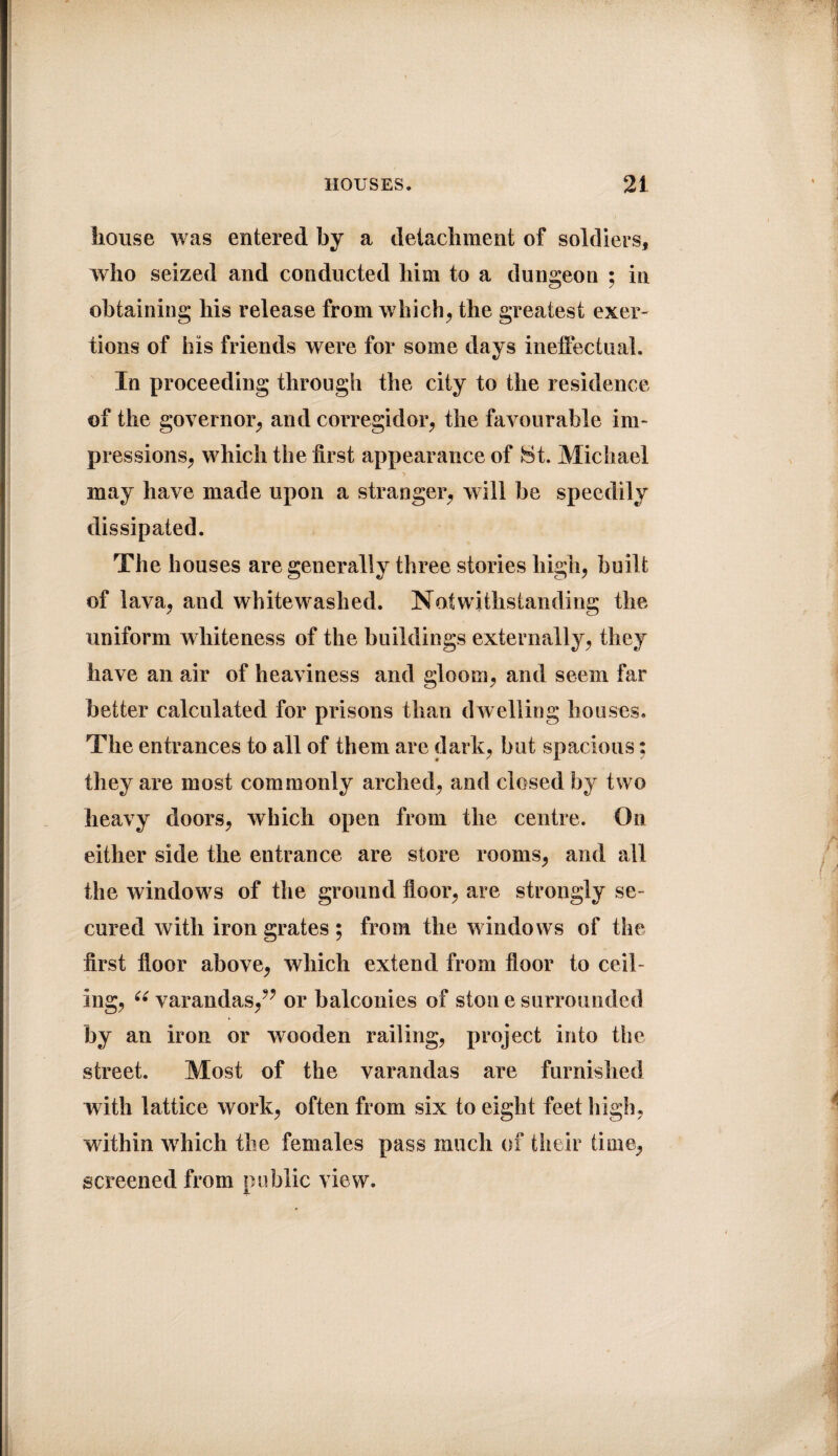 house was entered by a detachment of soldiers, who seized and conducted him to a dungeon ; in obtaining his release from which; the greatest exer¬ tions of his friends were for some days ineffectual. In proceeding through the city to the residence of the governor, and corregidor, the favourable im¬ pressions, which the first appearance of Ht. Michael may have made upon a stranger, will be speedily dissipated. The houses are generally three stories high, built of lava, and whitewashed. Notwithstanding the uniform whiteness of the buildings externally, they have an air of heaviness and gloom, and seem far better calculated for prisons than dwelling houses. The entrances to all of them are dark, but spacious; they are most commonly arched, and closed by two heavy doors, which open from the centre. On either side the entrance are store rooms, and all the windows of the ground floor, are strongly se¬ cured with iron grates ; from the windows of the first floor above, which extend from floor to ceil¬ ing, 66 varandas/? or balconies of ston e surrounded by an iron or wooden railing, project into the street. Most of the varandas are furnished with lattice work, often from six to eight feet high, within which the females pass much of their time, screened from public view.