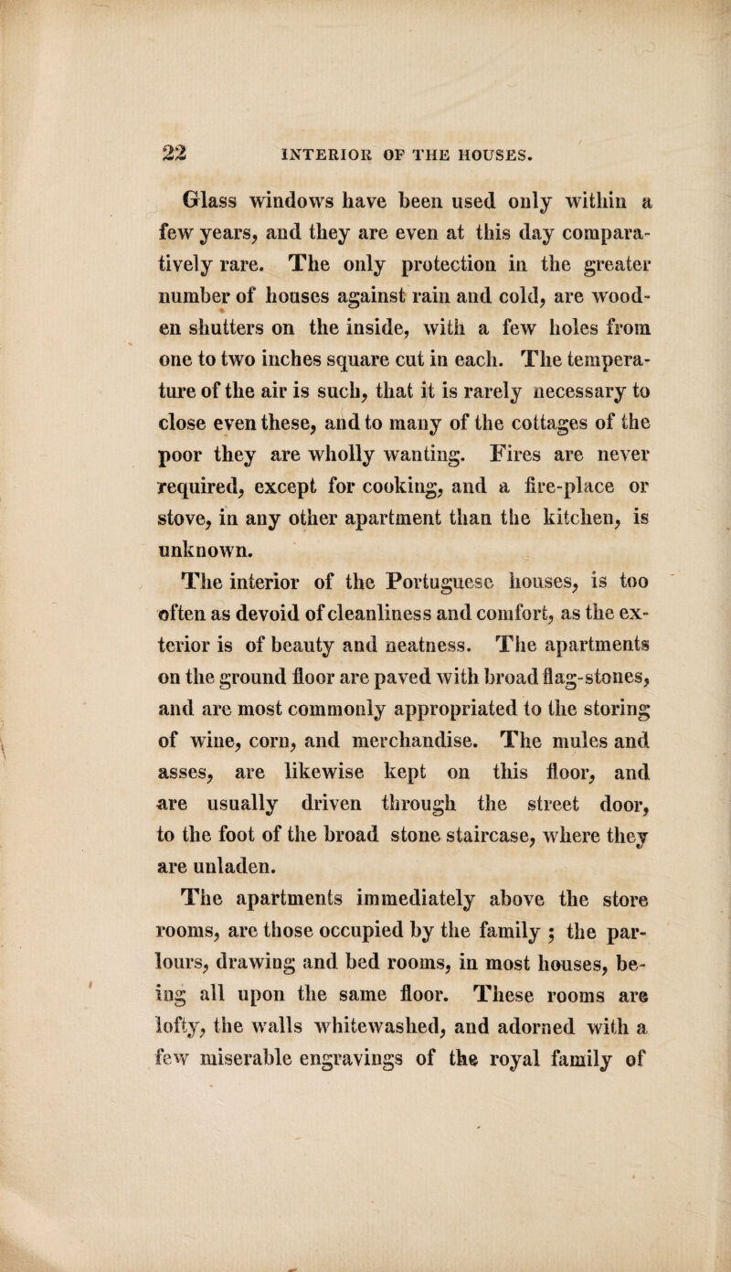 Glass windows have been used only within a few years, and they are even at this day compara¬ tively rare. The only protection in the greater number of houses against rain and cold, are wood¬ en shutters on the inside, with a few holes from one to two inches square cut in each. The tempera¬ ture of the air is such, that it is rarely necessary to close even these, and to many of the cottages of the poor they are wholly wanting. Fires are never required, except for cooking, and a iire-place or stove, in any other apartment than the kitchen, is unknown. The interior of the Portuguese houses, is too often as devoid of cleanliness and comfort, as the ex¬ terior is of beauty and neatness. The apartments on the ground floor are paved with broad flag-stones, and are most commonly appropriated to the storing of wine, corn, and merchandise. The mules and asses, are likewise kept on this floor, and are usually driven through the street door, to the foot of the broad stone staircase, where they are unladen. The apartments immediately above the store rooms, are those occupied by the family 5 the par¬ lours, drawing and bed rooms, in most houses, be¬ ing all upon the same floor. These rooms are lofty, the walls whitewashed, and adorned with a few miserable engravings of the royal family of