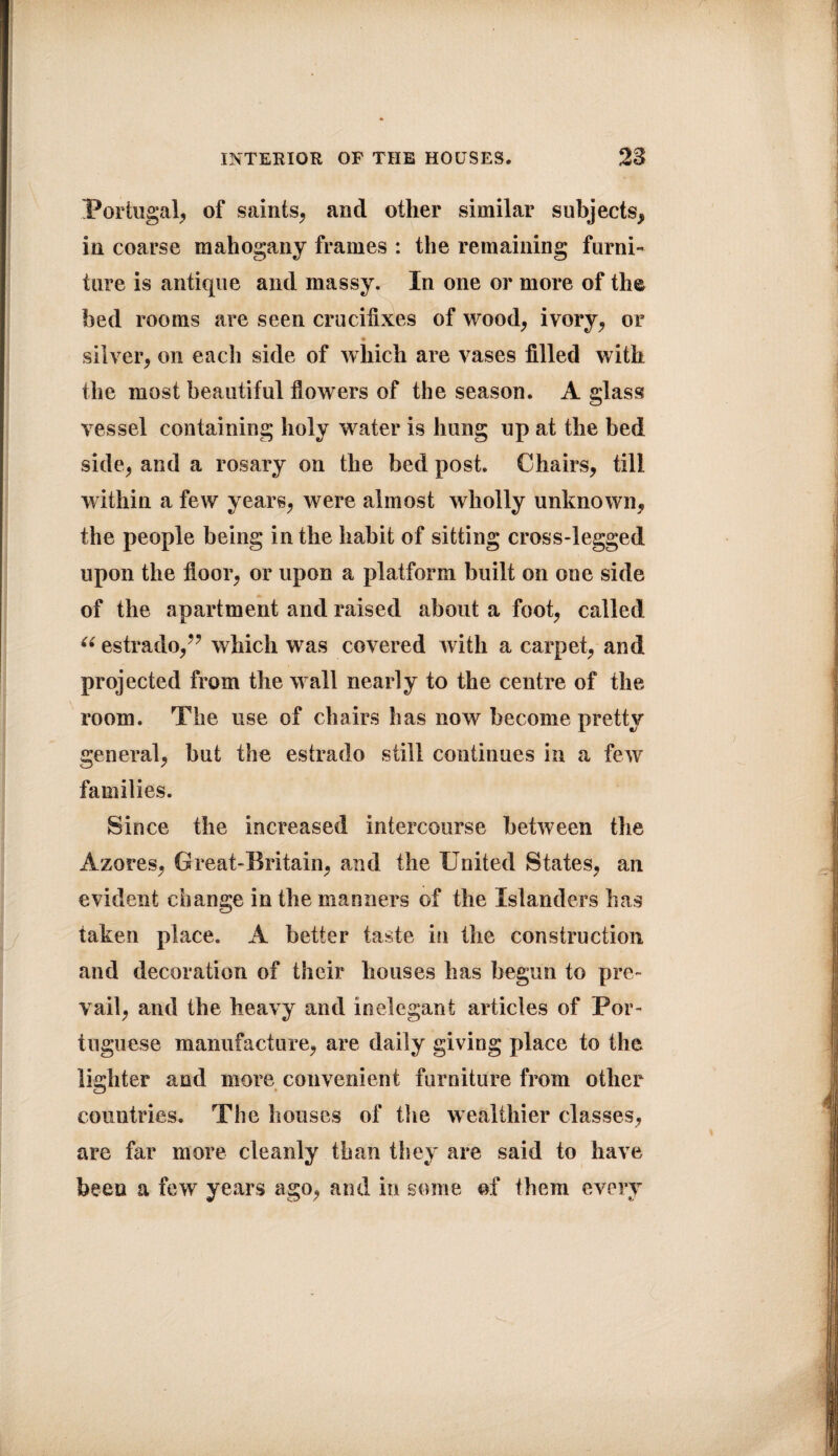 .Portugal, of saints, and other similar subjects, in coarse mahogany frames : the remaining furni¬ ture is antique and massy. In one or more of the bed rooms are seen crucifixes of wood, ivory, or • silver, on each side of which are vases filled with the most beautiful flowers of the season. A glass vessel containing holy water is hung up at the bed side, and a rosary on the bed post. Chairs, till within a few years, were almost wholly unknown, the people being in the habit of sitting cross-legged upon the floor, or upon a platform built on one side of the apartment and raised about a foot, called u estrado,” which was covered with a carpet, and projected from the wall nearly to the centre of the room. The use of chairs has now become pretty general, but the estrado still continues in a few families. Since the increased intercourse between the Azores, Great-Britain, and the United States, an evident change in the manners of the Islanders has taken place. A better taste in the construction and decoration of their houses has begun to pre¬ vail, and the heavy and inelegant articles of Por¬ tuguese manufacture, are daily giving place to the lighter and more convenient furniture from other countries. The houses of the wealthier classes, are far more cleanly than they are said to have been a few years ago, and in some of them every