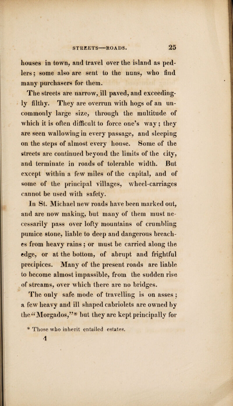 houses in town, and travel over the island as ped- lers; some also are sent to the nuns, who find many purchasers for them. The streets are narrow, ill paved, and exceeding¬ ly filthy. They are overrun with hogs of an un¬ commonly large size, through the multitude of which it is often difficult to force one’s way; they are seen wallowing in every passage, and sleeping on the steps of almost every house. Some of the streets are continued beyond the limits of the city, and terminate in roads of tolerable width. But except within a few miles of the capital, and of some of the principal villages, wheel-carriages cannot be used with safety. In St. Michael new roads have been marked out, and are now making, but many of them must ne¬ cessarily pass over lofty mountains of crumbling pumice stone, liable to deep and dangerous breach¬ es from heavy rains ; or must be carried along the edge, or at the bottom, of abrupt and frightful precipices. Many of the present roads are liable to become almost impassible, from the sudden rise of streams, over which there are no bridges. The only safe mode of travelling is on asses ; a few heavy and ill shaped cabriolets are owned by the^Morgados,”* but they are kept principally for * Those who inherit entailed estates. 4