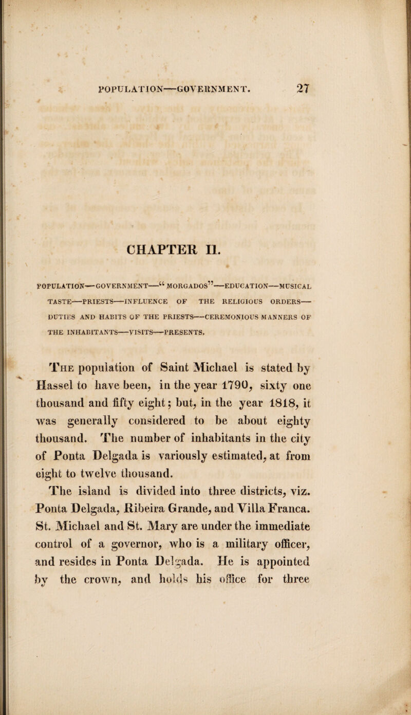 CHAPTER II. POPULATION—GOVERNMENT-u MORGADOS”-EDUCATION-MUSICAL TASTE-PRIESTS-INFLUENCE OF THE RELIGIOUS ORDERS- DUTIES AND HABITS OF THE PRIESTS-CEREMONIOUS MANNERS OF THE INHABITANTS-VISITS-PRESENTS, The population of Saint Michael is stated by Hassel to have been, in the year 1790, sixty one thousand and fifty eight; but, in the year 1818, it was generally considered to be about eighty thousand. The number of inhabitants in the city of Ponta Delgada is variously estimated, at from eight to twelve thousand. The island is divided into three districts, viz. Ponta Delgada, Ribeira Grande, and Villa Franca. St. Michael and St. Mary are under the immediate control of a governor, who is a military officer, and resides in Ponta Delgada. He is appointed bv the crown, and holds his office for three