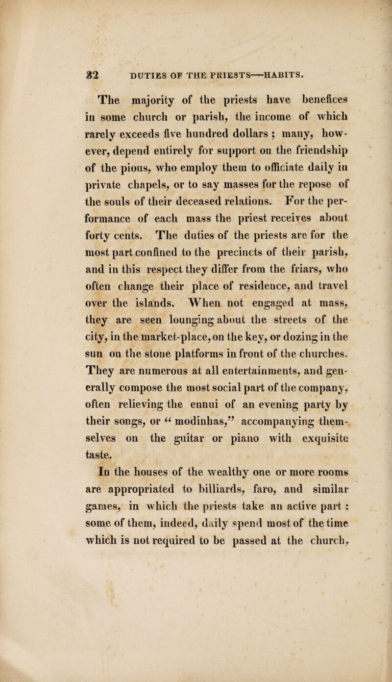 The majority of the priests have benefices in some church or parish, the income of which rarely exceeds five hundred dollars ; many, how¬ ever, depend entirely for support on the friendship of the pious, who employ them to officiate daily in private chapels, or to say masses for the repose of the souls of their deceased relations. For the per¬ formance of each mass the priest receives about forty cents. The duties of the priests are for the most part confined to the precincts of their parish, and in this respect they differ from the friars, who often change their place of residence, and travel over the islands. When not engaged at mass, they are seen lounging about the streets of the city, in the market-place,on the key, or dozing in the sun on the stone platforms in front of the churches. They are numerous at all entertainments, and gen¬ erally compose the most social part of the company, often relieving the ennui of an evening party by their songs, or “ modinhas,” accompanying them¬ selves on the guitar or piano with exquisite taste. In the houses of the wealthy one or more rooms are appropriated to billiards, faro, and similar games, in which the priests take an active part : some of them, indeed, daily spend most of the time which is not required to be passed at the church,