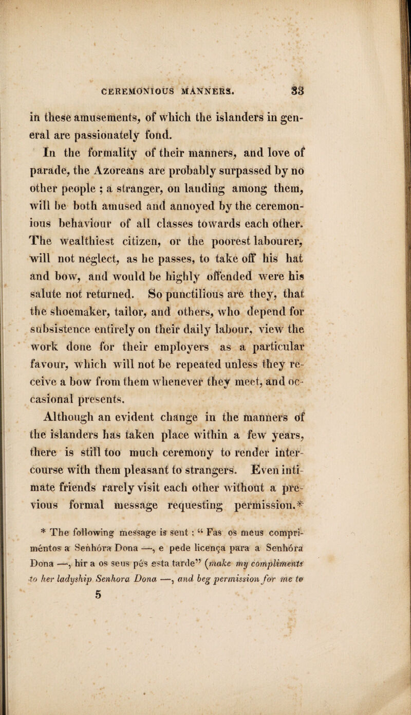 in these amusements, of which the islanders in gen- eral are passionately fond. In the formality of their manners, and love of parade, the Azoreans are probably surpassed by no other people ; a stranger, on lauding among them, by the ceremon¬ ious behaviour of all classes towards each other. The wealthiest citizen, or the poorest labourer, will not neglect, as he passes, to take off his hat and bow, and would be highly offended were his salute not returned. So punctilious are they, that the shoemaker, tailor, and others, who depend for subsistence entirely on their daily labour, view the work done for their employers as a particular favour, which will not he repeated unless they re¬ ceive a bow from them whenever they meet, and oc¬ casional presents. Although an evident change in the manners of the islanders has taken place within a few years, there is still too much ceremony to render inter¬ course with them pleasant to strangers. Even inti¬ mate friends rarely visit each other without a pre¬ vious formal message requesting permission.^ * The following message is sent : u Fas os mens compri- mentos a Senhora Dona ■—, e pede licenc^a para a Senhora Dona —r hir a os seus pes esta tarde” (make my compliments to her ladyship Senhora Dona —, and beg permission for me to 5 will be both amused and annoyed