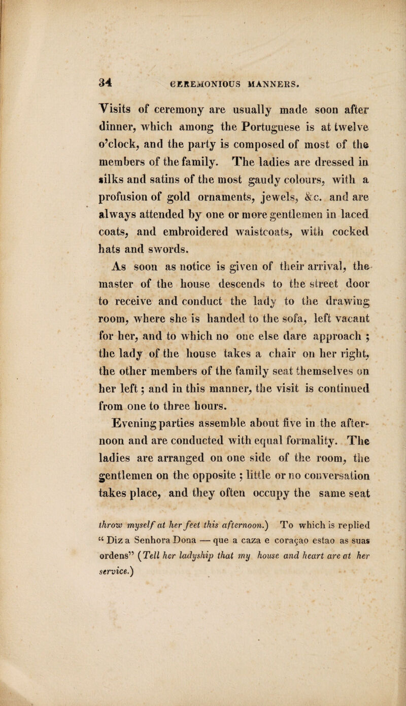 Visits of ceremony are usually made soon after dinner, which among the Portuguese is at twelve o’clock, and the party is composed of most of the members of the family. The ladies are dressed in silks and satins of the most gaudy colours, with a profusion of gold ornaments, jewels, &c. and are always attended by one or more gentlemen in laced coats, and embroidered waistcoats, with cocked hats and swords. As soon as notice is given of their arrival, the- master of the house descends to the street door to receive and conduct the lady to the drawing room, where she is handed to the sofa, left vacant for her, and to which no one else dare approach ; the lady of the house takes a chair on her right, the other members of the family seat themselves on her left; and in this manner, the visit is continued from one to three hours. Evening parties assemble about live in the after¬ noon and are conducted with equal formality. The ladies are arranged on one side of the room, the gentlemen on the opposite ; little or no conversation takes place, and they often occupy the same seat throw myself at her feet this afternoon.) To which is replied u Diza SenhoraDona — que a caza e cora^ao estao as suas ordens” (Tell her ladyship that my house and heart are at her service.)