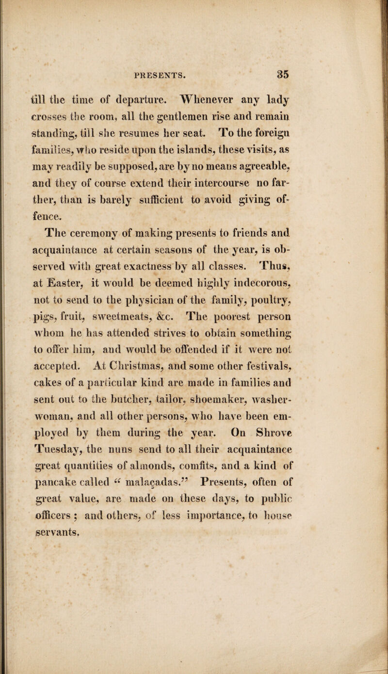 till the time of departure. Whenever any lady crosses the room, all the gentlemen rise and remain standing, till she resumes her seat. To the foreign famil ies, who reside upon the islands, these visits, as may readily be supposed, are by no means agreeable, and they of course extend their intercourse no far¬ ther, tii an is barely sufficient to avoid giving of¬ fence. The ceremony of making presents to friends and acquaintance at certain seasons of the year, is ob¬ served with great exactness by all classes. Thus, at Easter, it would be deemed highly indecorous, not to send to the physician of the family, poultry, pigs, fruit, sweetmeats, &c. The poorest person whom he has attended strives to obtain something to offer him, and would be offended if it were not accepted. At Christmas, and some other festivals, cakes of a particular kind are made in families and sent out to the butcher, tailor, shoemaker, washer¬ woman, and all other persons, who have been em¬ ployed by them during the year. On Shrove Tuesday, the nuns send to all their acquaintance great quantities of almonds, comfits, and a kind of pancake called 6i mala§adas.?? Presents, often of great value, are made on these days, to public officers ; and others, of less importance, to house servants.