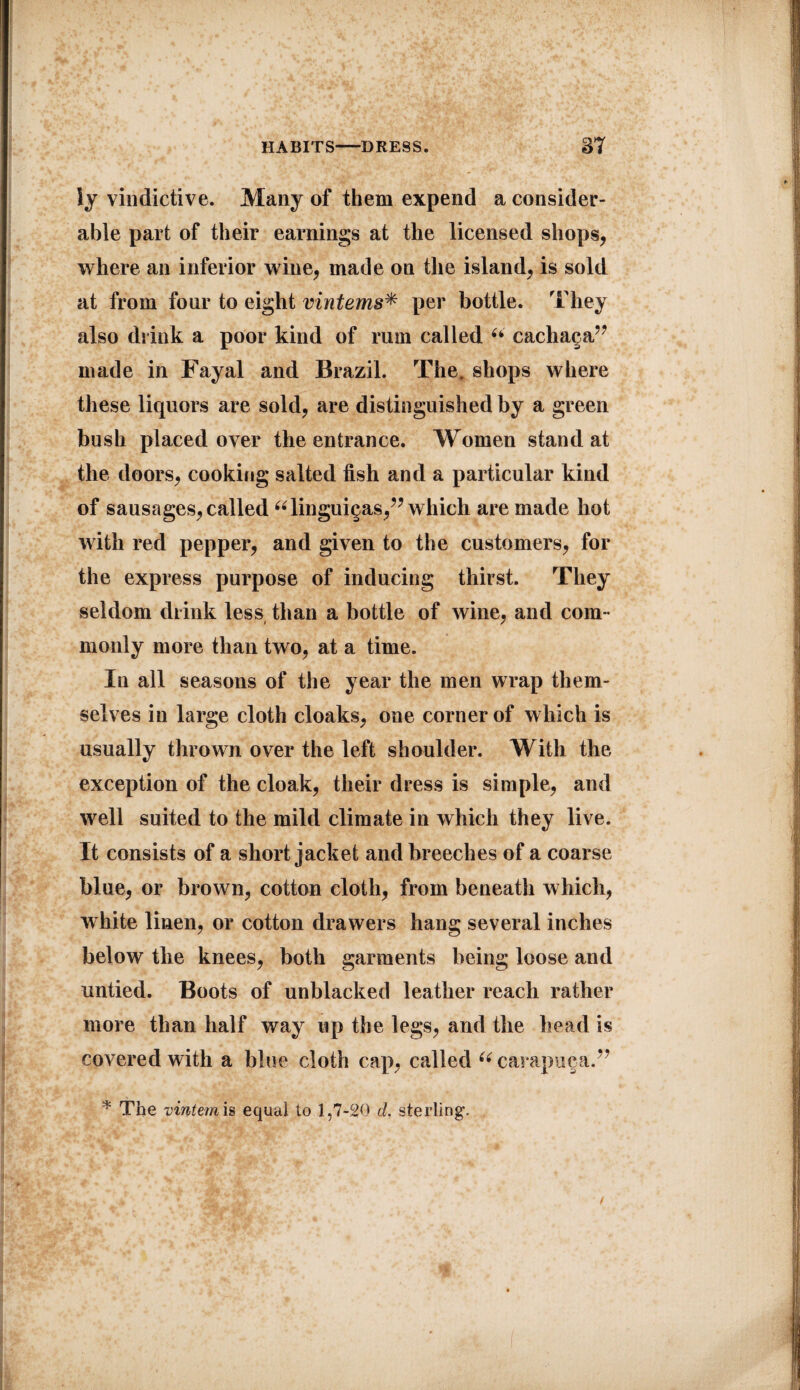 iy vindictive. Many of them expend a consider¬ able part of their earnings at the licensed shops, where an inferior wine, made on the island, is sold at from four to eight vintems* per bottle. They also drink a poor kind of rum called “ cachaga” made in Fayal and Brazil. The. shops where these liquors are sold, are distinguished by a green bush placed over the entrance. Women stand at the doors, cooking salted fish and a particular kind of sausages, called “linguigas,” which are made hot with red pepper, and given to the customers, for the express purpose of inducing thirst. They seldom drink less than a bottle of wine, and com¬ monly more than two, at a time. In all seasons of the year the men wrap them¬ selves in large cloth cloaks, one corner of which is usually thrown over the left shoulder. With the exception of the cloak, their dress is simple, and well suited to the mild climate in which they live. It consists of a short jacket and breeches of a coarse blue, or brown, cotton cloth, from beneath which, white linen, or cotton drawers hang several inches below the knees, both garments being loose and untied. Boots of unblacked leather reach rather more than half way up the legs, and the head is covered with a blue cloth cap, called “ carapnga.” * The vintem is equal to 1,7-20 d. sterling.