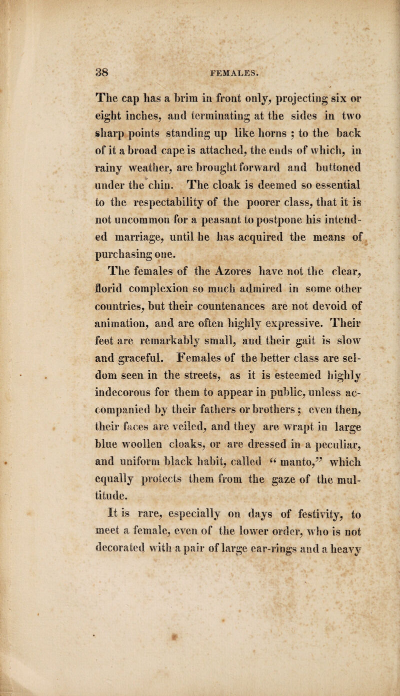 The cap lias a brim in front only, projecting six or eight inches, and terminating at the sides in two sharp points standing up like horns ; to the back of it a broad cape is attached, the ends of which, in rainy weather, are brought forward and buttoned under the chin. The cloak is deemed so essential to the respectability of the poorer class, that it is not uncommon for a peasant to postpone his intend¬ ed marriage, until he has acquired the means of purchasing one. The females of the Azores have not the clear, florid complexion so much admired in some other countries, but their countenances are not devoid of animation, and are often highly expressive. Their feet are remarkably small, and their gait is slow and graceful. Females of the better class are sel¬ dom seen in the streets, as it is esteemed highly indecorous for them to appear in public, unless ac¬ companied by their fathers or brothers; even then, their bices are veiled, and they are wrapt in large blue woollen cloaks, or are dressed in a peculiar, and uniform black habit, called “ manto/’ which equally protects them from the gaze of the mul¬ titude. It is rare, especially on days of festivity, to meet a female, even of the lower order, who is not decorated with a pair of large ear-rings and a heavy