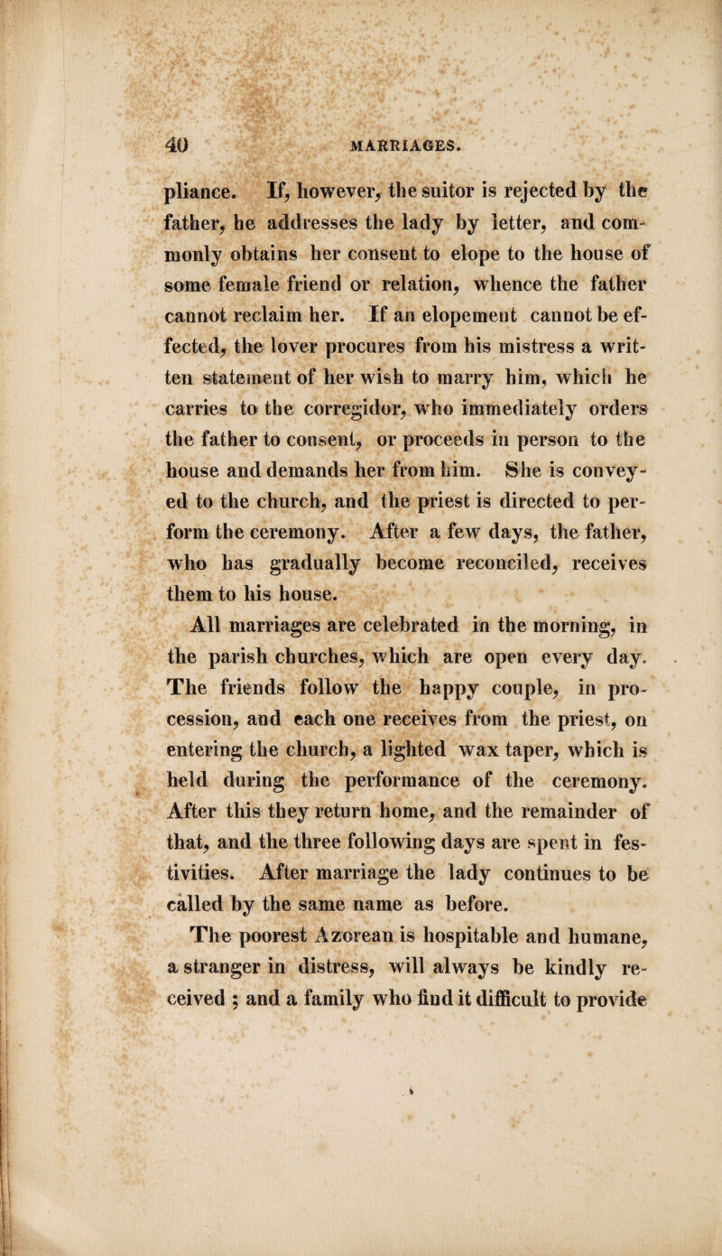 pliance. If, however, the suitor is rejected by the father, he addresses the lady by letter, and coni' monly obtains her consent to elope to the house of some female friend or relation, whence the father cannot reclaim her. If an elopement cannot be ef¬ fected, the lover procures from his mistress a writ¬ ten statement of her wish to marry him, which he carries to the corregidor, who immediately orders the father to consent, or proceeds in person to the house and demands her from him. She is convey¬ ed to the church, and the priest is directed to per¬ form the ceremony. After a few days, the father, who has gradually become reconciled, receives them to his house. All marriages are celebrated in the morning, in the parish churches, which are open every day. The friends follow the happy couple, in pro¬ cession, and each one receives from the priest, on entering the church, a lighted wax taper, which is held during the performance of the ceremony. After this they return home, and the remainder of that, and the three following days are spent in fes¬ tivities. After marriage the lady continues to be called by the same name as before. The poorest Azorean is hospitable and humane, a stranger in distress, will always be kindly re¬ ceived ; and a family who find it difficult to provide