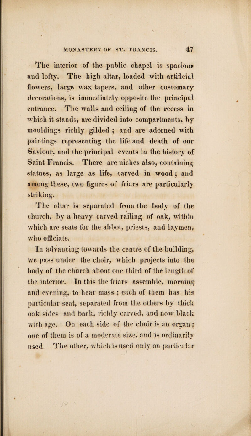 The interior of the public chapel is spacious and lofty. The high altar, loaded with artificial flowers, large wax tapers, and other customary decorations, is immediately opposite the principal entrance. The walls and ceiling of the recess in which it stands, are divided into compartments, by mouldings richly gilded ; and are adorned with paintings representing the life and death of our Saviour, and the principal events in the history of Saint Francis. There are niches also, containing statues, as large as life, carved in wood; and among these, two figures of friars are particularly striking. The altar is separated from the body of the church, by a heavy carved railing of oak, within which are seats for the abbot, priests, and laymen, who officiate* In advancing towards the centre of the building, We pass under the choir, which projects into the body of the church about one third of the length of the interior. In this the friars assemble, morning and evening, to hear mass ; each of them has his particular seat, separated from the others by thick oak sides and back, richly carved, and now black with age. On each side of the choir is an organ ; one of them is of a moderate size, and is ordinarily used. The other, winch is used only on particular