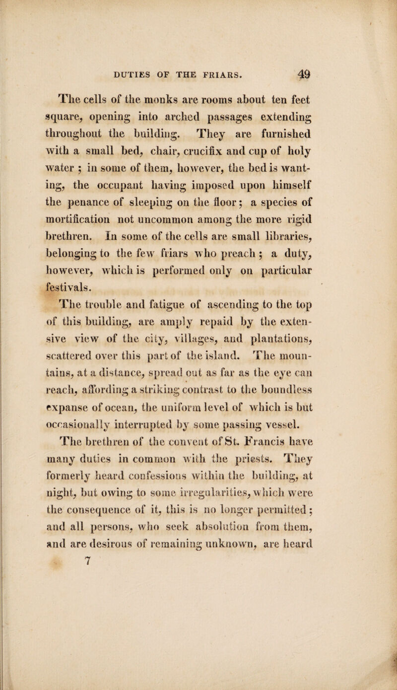 The cells of the monks are rooms about ten feet square, opening into arched passages extending throughout the building. They are furnished with a small bed, chair, crucifix and cup of holy water ; in some of them, however, the bed is want¬ ing, the occupant having imposed upon himself the penance of sleeping on the floor; a species of mortification not uncommon among the more rigid brethren. In some of the cells are small libraries, belonging to the few friars who preach ; a duty, however, which is performed only on particular festivals. The trouble and fatigue of ascending to the top of this building, are amply repaid by the exten¬ sive view of the city, villages, and plantations, scattered over this part of the island. The moun¬ tains, at a distance, spread out as far as the eye can reach, affording a striking contrast to the boundless expanse of ocean, the uniform level of which is but occasionally interrupted by some passing vessel. The brethren of the convent of St. Francis have many duties in common with the priests. They formerly heard confessions within the building, at night, but owing to some irregularities, w hich were the consequence of it, this is no longer permitted; and all persons, who seek absolution from them, and are desirous of remaining unknown, are heard 7