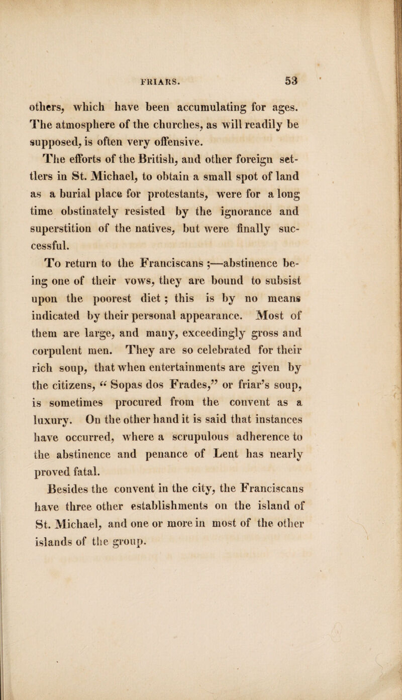 others, which have been accumulating for ages. The atmosphere of the churches, as will readily be supposed, is often very offensive. The efforts of the British, and other foreign set¬ tlers in St. Michael, to obtain a small spot of land as a burial place for protestants, were for a long time obstinately resisted by the ignorance and superstition of the natives, but were finally suc¬ cessful. To return to the Franciscans ;—abstinence be¬ ing one of their vows, they are bound to subsist upon the poorest diet ; this is by no means indicated by their personal appearance. Most of them are large, and many, exceedingly gross and corpulent men. They are so celebrated for their rich soup, that when entertainments are given by the citizens, “ Sopas dos Frades,” or friar’s soup, is sometimes procured from the convent as a luxury. On the other hand it is said that instances have occurred, where a scrupulous adherence to the abstinence and penance of Lent has nearly proved fatal. Besides the convent in the city, the Franciscans have three other establishments on the island of St. Michael, and one or more in most of the other islands of the group.