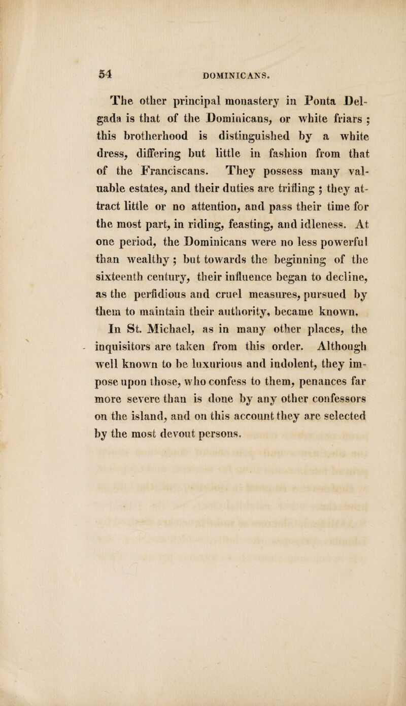 The other principal monastery in Ponta Del gada is that of the Dominicans, or white friars ; this brotherhood is distinguished by a white dress, differing but little in fashion from that of the Franciscans. They possess many val¬ uable estates, and their duties are trilling \ they at¬ tract little or no attention, and pass their time for the most part, in riding, feasting, and idleness. At one period, the Dominicans were no less powerful than wealthy $ but towards the beginning of the sixteenth century, their influence began to decline, as the perfidious and cruel measures, pursued by them to maintain their authority, became known. In St. Michael, as in many other places, the - inquisitors are taken from this order. Although well known to be luxurious and indolent, they im¬ pose upon those, who confess to them, penances far more severe than is done by any other confessors on the island, and on this account they are selected by the most devout persons,
