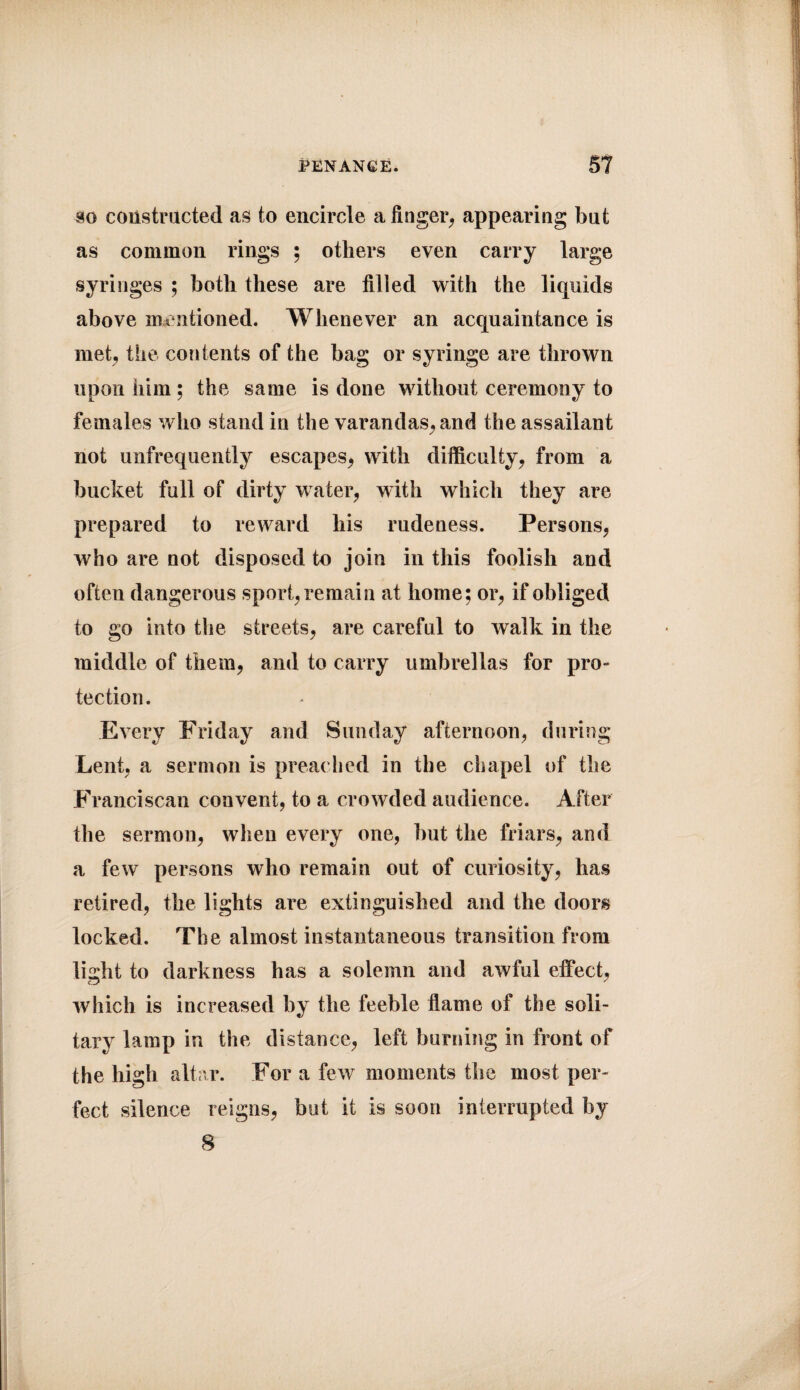 so constructed as to encircle a finger, appearing but as common rings ; others even carry large syringes ; both these are filled with the liquids above mentioned. Whenever an acquaintance is met, the contents of the hag or syringe are thrown upon him; the same is done without ceremony to females who stand in the varandas,and the assailant not unfrequently escapes, with difficulty, from a bucket full of dirty water, with which they are prepared to reward his rudeness. Persons, who are not disposed to join in this foolish and often dangerous sport, remain at home: or, if obliged to go into the streets, are careful to walk in the middle of them, and to carry umbrellas for pro¬ tection. Every Friday and Sunday afternoon, during Lent, a sermon is preac hed in the chapel of the Franciscan convent, to a crowded audience. After the sermon, when every one, but the friars, and a few persons who remain out of curiosity, has retired, the lights are extinguished and the doors locked. The almost instantaneous transition from lisdit to darkness has a solemn and awful effect, which is increased by the feeble flame of the soli¬ tary lamp in the distance, left burning in front of the high altar. For a few moments the most per¬ fect silence reigns, but it is soon interrupted by 8