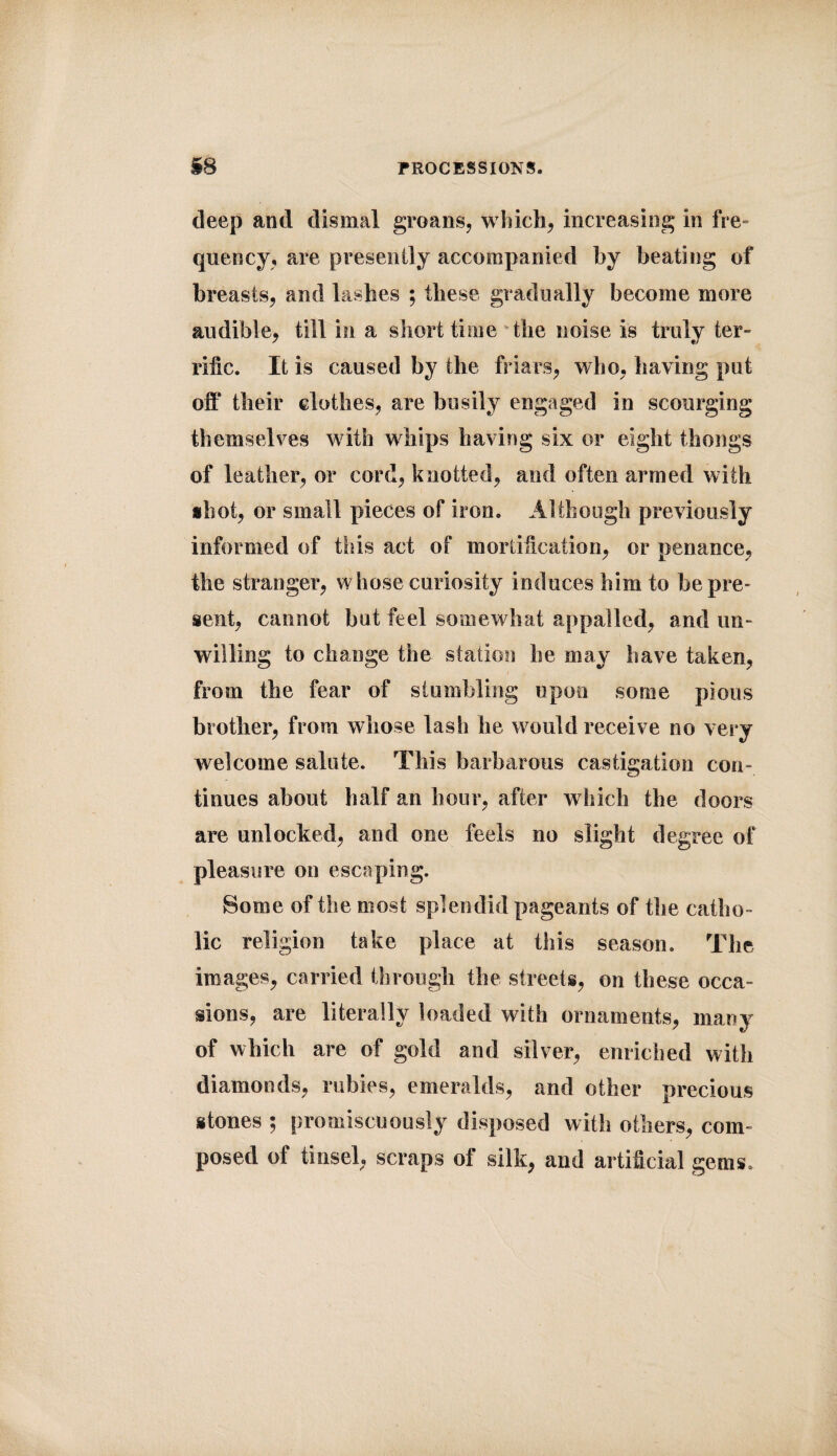 deep and dismal groans, which, increasing in fre¬ quency, are presently accompanied by beating of breasts, and lashes ; these gradually become more audible, till in a short time the noise is truly ter¬ rific. It is caused by the friars, who, having put off their clothes, are busily engaged in scourging themselves with whips having six or eight thongs of leather, or cord, knotted, and often armed with shot, or small pieces of iron. Although previously informed of this act of mortification, or penance, the stranger, whose curiosity induces him to he pre¬ sent, cannot but feel somewhat appalled, and un¬ willing to change the station he may have taken, from the fear of stumbling upon some pious brother, from whose lash he would receive no very welcome salute. This barbarous castigation con¬ tinues about half an hour, after which the doors are unlocked, and one feels no slight degree of pleasure on escaping. Borne of the most splendid pageants of the catho¬ lic religion take place at this season. The images, carried through the streets, on these occa¬ sions, are literally loaded with ornaments, many of which are of gold and silver, enriched with diamonds, rubies, emeralds, and other precious stones ; promiscuously disposed with others, com¬ posed of tinsel, scraps of silk, and artificial gems.