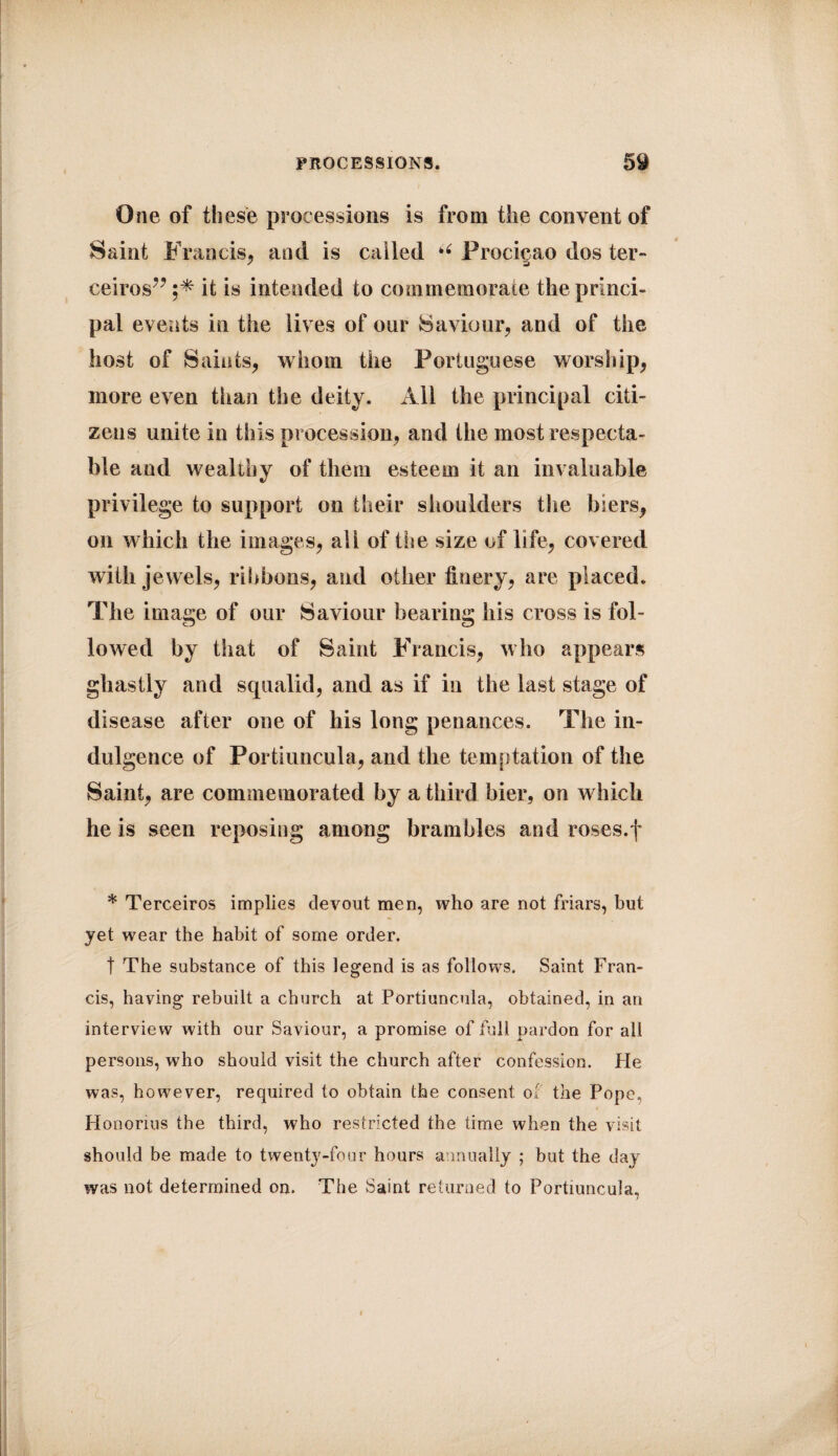 One of these processions is from the convent of Saint Francis, and is called u Procigao dos ter** ceiros” it is intended to commemorate the princi¬ pal events in the lives of our Saviour, and of the host of Saints, whom the Portuguese worship, more even than the deity. All the principal citi¬ zens unite in this procession, and the most respecta¬ ble aud wealthy of them esteem it an invaluable privilege to support on their shoulders the biers, on which the images, all of Use size of life, covered with jewels, ribbons, aud other finery, are placed. The image of our Saviour bearing his cross is fol¬ lowed by that of Saint Francis, who appears ghastly and squalid, and as if in the last stage of disease after one of his long penances. The in¬ dulgence of Portiuncula, and the temptation of the Saint, are commemorated by a third bier, on which he is seen reposing among brambles and roses.f * Terceiros implies devout men, who are not friars, but yet wear the habit of some order. t The substance of this legend is as follows. Saint Fran¬ cis, having rebuilt a church at Portiuncula, obtained, in an interview with our Saviour, a promise of full pardon for all persons, who should visit the church after confession. He was, however, required to obtain the consent of the Pope, Honorius the third, who restricted the time when the visit should be made to twenty-four hours annually ; but the day was not determined on. The Saint returned to Portiuncula,