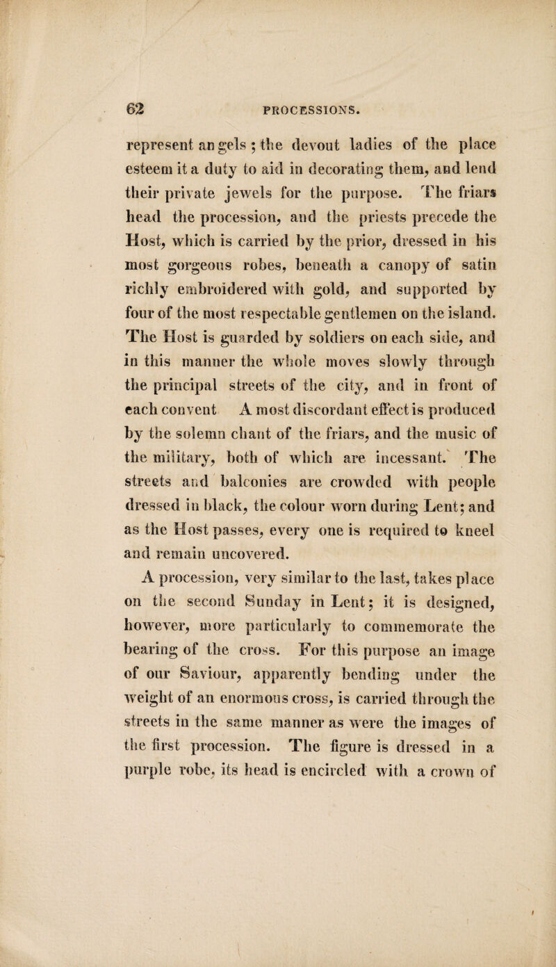 represent angels ; the devout ladies of the place esteem it a duty to aid in decorating them, and lend their private jewels for the purpose. The friars head the procession, and the priests precede the Host, which is carried by the prior, dressed in his most gorgeous robes, beneath a canopy of satin richly embroidered with gold, and supported by four of the most respectable gentlemen on the island. The Host is guarded by soldiers on each side, and in this manner the whole moves slowly through the principal streets of the city, and in front of each convent A most discordant effect is produced by the solemn chant of the friars, and the music of the military, both of which are incessant. The streets and balconies are crowded with people dressed in black, the colour worn during Lent; and as the Host passes, every one is required to kneel and remain uncovered. A procession, very similar to the last, takes place on the second Sunday in Lent; it is designed, however, more particularly to commemorate the bearing of the cross. For this purpose an image of our Saviour, apparently bending under the weight of an enormous cross, is carried through the streets in the same manner as were the images of the first procession. The figure is dressed in a purple robe, its head is encircled with a crown of