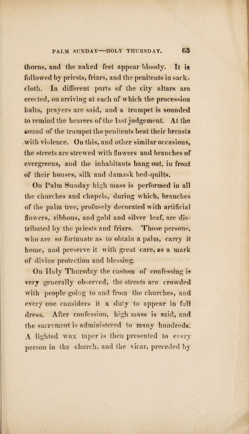 PALM SUNDAY-HOLY THURSDAY. 68 thorns, and the naked feet appear bloody. It is followed by priests, friars, and the penitents in sack¬ cloth. In different parts of the city altars are erected, on arriving at each of which the procession halts, prayers are said, and a trumpet is sounded to remind the hearers of the last judgement. At the sound of the trumpet the penitents beat their breasts with violence. On this, and other similar occasions, the streets are strewed with dowers and branches of evergreens, and the inhabitants hang out, in front of their houses, silk and damask bed-quilts. On Palm Sunday high mass is performed in all the churches and chapels, during which, branches of the palm tree, profusely decorated with artificial flowers, ribbons, and gold and silver leaf, are dis¬ tributed by the priests and friars. Those persons, who are so fortunate as to obtain a palm, carry it home, and preserve it with great care, as a mark of divine protection and blessing. On Holy Thursday the custom of confessing is very generally observed, the streets are crowded with people going to and from the churches, and every one considers it a duty to appear in full dress. After confession, high mass is said, and the sacrament is administered to many hundreds. A lighted wax taper is then presented to every person in the church, and the vicar, preceded by * 1;