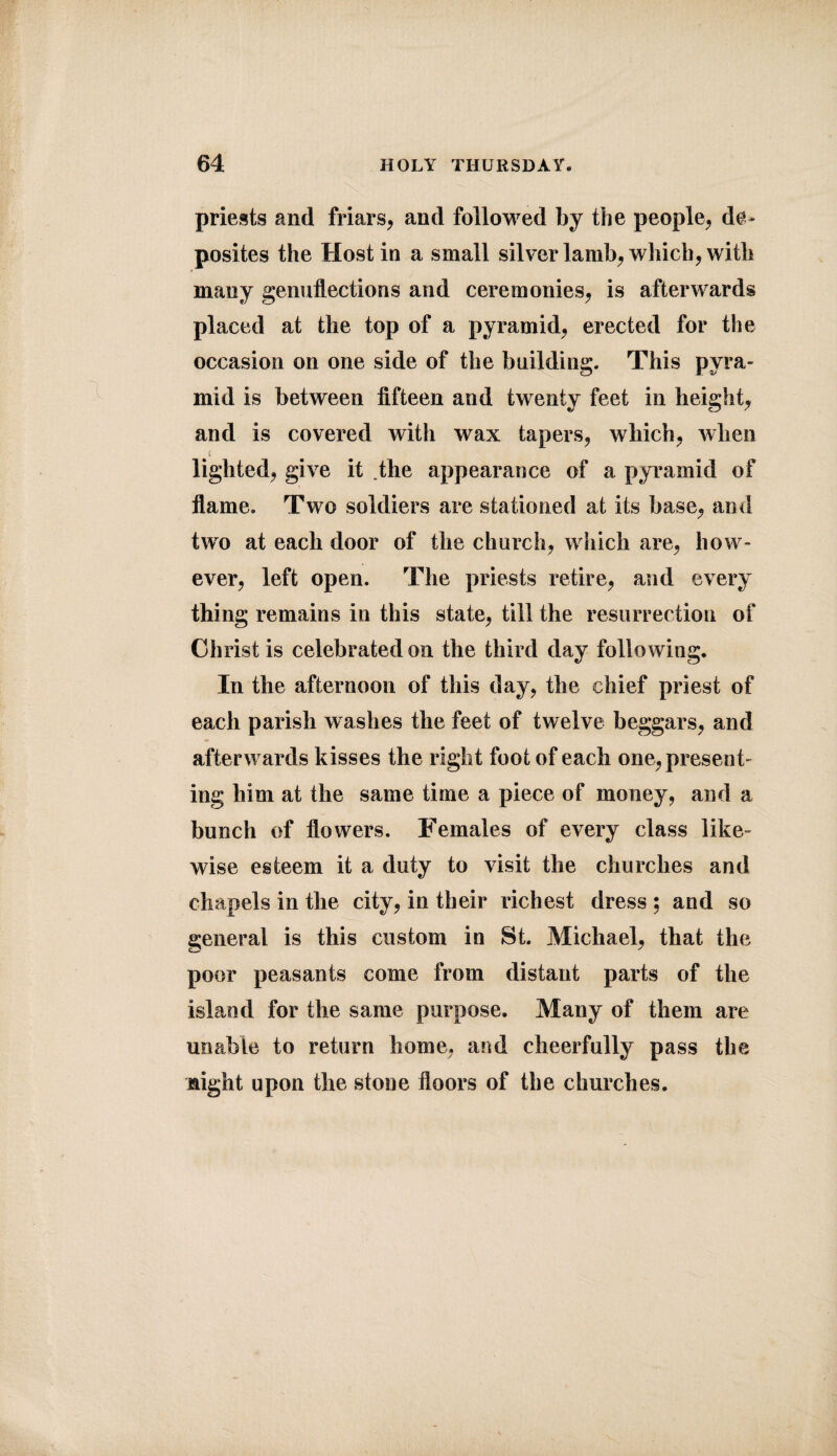 priests and friars, and followed by the people, de* posites the Host in a small silver lamb, which, with many genuflections and ceremonies, is afterwards placed at the top of a pyramid, erected for the occasion on one side of the building. This pyra¬ mid is between fifteen and twenty feet in height, and is covered with wax tapers, which, when i lighted, give it the appearance of a pyramid of flame. Two soldiers are stationed at its base, and two at each door of the church, which are, how¬ ever, left open. The priests retire, and every thing remains in this state, till the resurrection of Christ is celebrated on the third day following. In the afternoon of this day, the chief priest of each parish washes the feet of twelve beggars, and afterwards kisses the right foot of each one, present¬ ing him at the same time a piece of money, and a bunch of flowers. Females of every class like¬ wise esteem it a duty to visit the churches and chapels in the city, in their richest dress ; and so general is this custom in St. Michael, that the poor peasants come from distant parts of the island for the same purpose. Many of them are unable to return home, and cheerfully pass the night upon the stone floors of the churches.