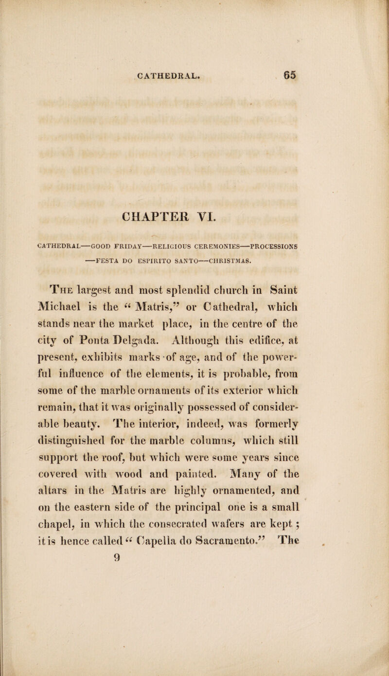 CHAPTER VI. CATHEDRAL-GOOD FRIDAY-RELIGIOUS CEREMONIES-PROCESSIONS -FESTA DO ESPIRITO SANTO-CHRISTMAS. The largest and most splendid church in Saint Michael is the u Matris,” or C athedra 1, which stands near the market place, in the centre of the city of Ponta Delgada. Although this edifice, at present, exhibits marks of age, and of the power¬ ful influence of the elements, it is probable, from some of the marble ornaments of its exterior which remain, that it was originally possessed of consider¬ able beauty. The interior, indeed, was formerly distinguished for the marble columns, which still support the roof, hut which were some years since covered with wood and painted. Many of the altars in the Matris are highly ornamented, and on the eastern side of the principal one is a small chapel, in which the consecrated wafers are kept ; it is hence called “ Capella do Sacramento.” The 9