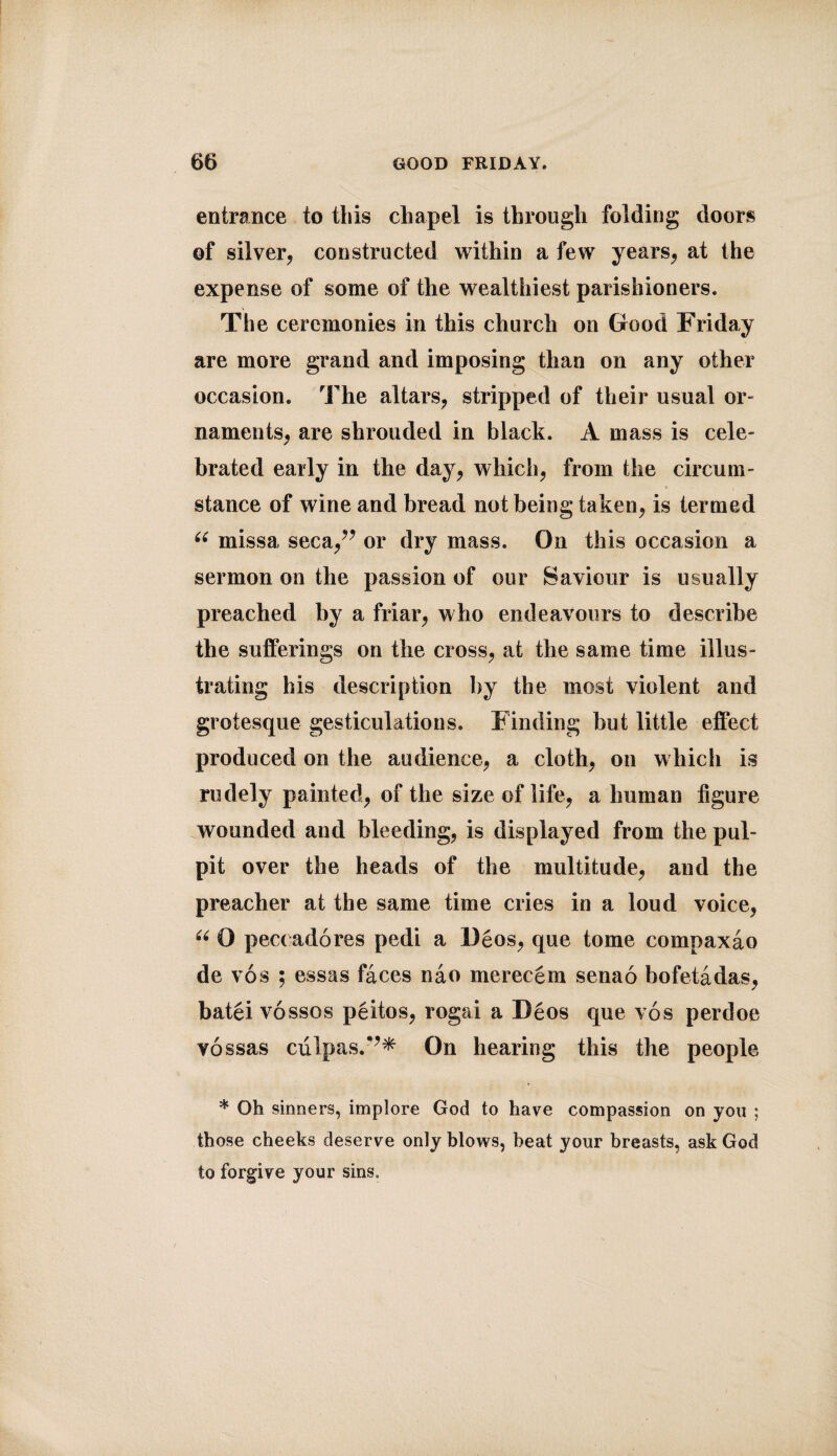 entrance to this chapel is through folding doors of silver, constructed within a few years, at the expense of some of the wealthiest parishioners. The ceremonies in this church on Good Friday are more grand and imposing than on any other occasion. The altars, stripped of their usual or¬ naments, are shrouded in black. A mass is cele¬ brated early in the day, which, from the circum¬ stance of wine and bread not being taken, is termed u missa seca,” or dry mass. On this occasion a sermon on the passion of our Saviour is usually preached by a friar, who endeavours to describe the sufferings on the cross, at the same time illus¬ trating his description by the most violent and grotesque gesticulations. Finding but little effect produced on the audience, a cloth, on which is rudely painted, of the size of life, a human figure wounded and bleeding, is displayed from the pul¬ pit over the heads of the multitude, and the preacher at the same time cries in a loud voice, u 0 pec( adores pedi a Deos, que tome compaxao de vos ; essas faces nao merecem senao bofetadas, batei vossos peitos, rogai a Deos que vos perdoe vossas culpas.*’* On hearing this the people * Oh sinners, implore God to have compassion on you ; those cheeks deserve only blows, heat your breasts, ask God to forgive your sins.