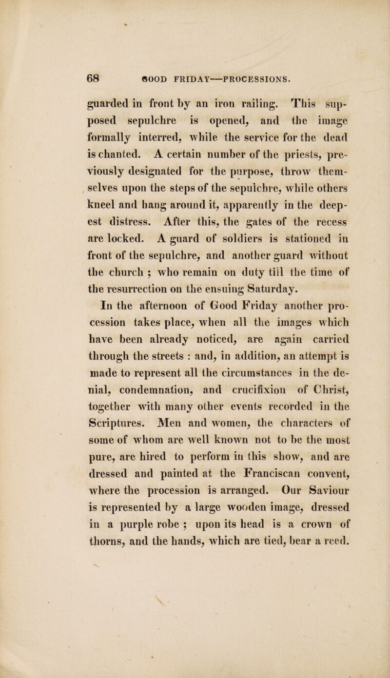 guarded in front by an iron railing. This sup¬ posed sepulchre is opened, and the image formally interred, while the service for the dead is chanted. A certain number of the priests, pre¬ viously designated for the purpose, throw them¬ selves upon the steps of the sepulchre, while others kneel and hang around it, apparently in the deep¬ est distress. After this, the gates of the recess are locked. A guard of soldiers is stationed in front of the sepulchre, and another guard without the church ; who remain on duty till the time of the resurrection on the ensuing Saturday. In the afternoon of Good Friday another pro¬ cession takes place, when all the images which have been already noticed, are again carried through the streets : and, in addition, an attempt is made to represent all the circumstances in the de¬ nial, condemnation, and crucifixion of Christ, together with many other events recorded in the Scriptures. Men and women, the characters of some of w hom are well known not to be the most pure, are hired to perform in this show, and are dressed and painted at the Franciscan convent, where the procession is arranged. Our Saviour is represented by a large wooden image, dressed in a purple robe ; upon its head is a crown of thorns, and the hands, which are tied, bear a reed.