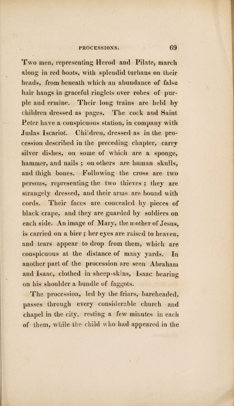 Two men, representing Herod and Pilate, march along in red boots, with splendid turbans on their heads, from beneath which an abundance of false hair hangs in graceful ringlets over robes of pur¬ ple and ermine. Their long trains are held by children dressed as pages. The cock and Saint Peter have a conspicuous station, in company with Judas Iscariot. Children, dressed as in the pro¬ cession described in the preceding chapter, carry silver dishes, on some of which are a sponge, hammer, and nails ; on others are human skulls, and thigh bones. Following the cross are two persons, representing the two thieves ; they are strangely dressed, and their arms are bound with cords. Their faces are concealed by pieces of black crape, and they are guarded by soldiers on each side. An image of Mary, the mother of Jesus, is carried on a bier ; her eyes are raised to heaven, and tears appear to drop from them, which are conspicuous at the distance of many yards. In another part of the procession are seen Abraham and Isaac, clothed in sheep-skins, Isaac bearing on his shoulder a bundle of faggots. The procession, led by the friars, bareheaded, passes through every considerable church and chapel in the city, resting a few minutes in each of them, while the child who had appeared in the