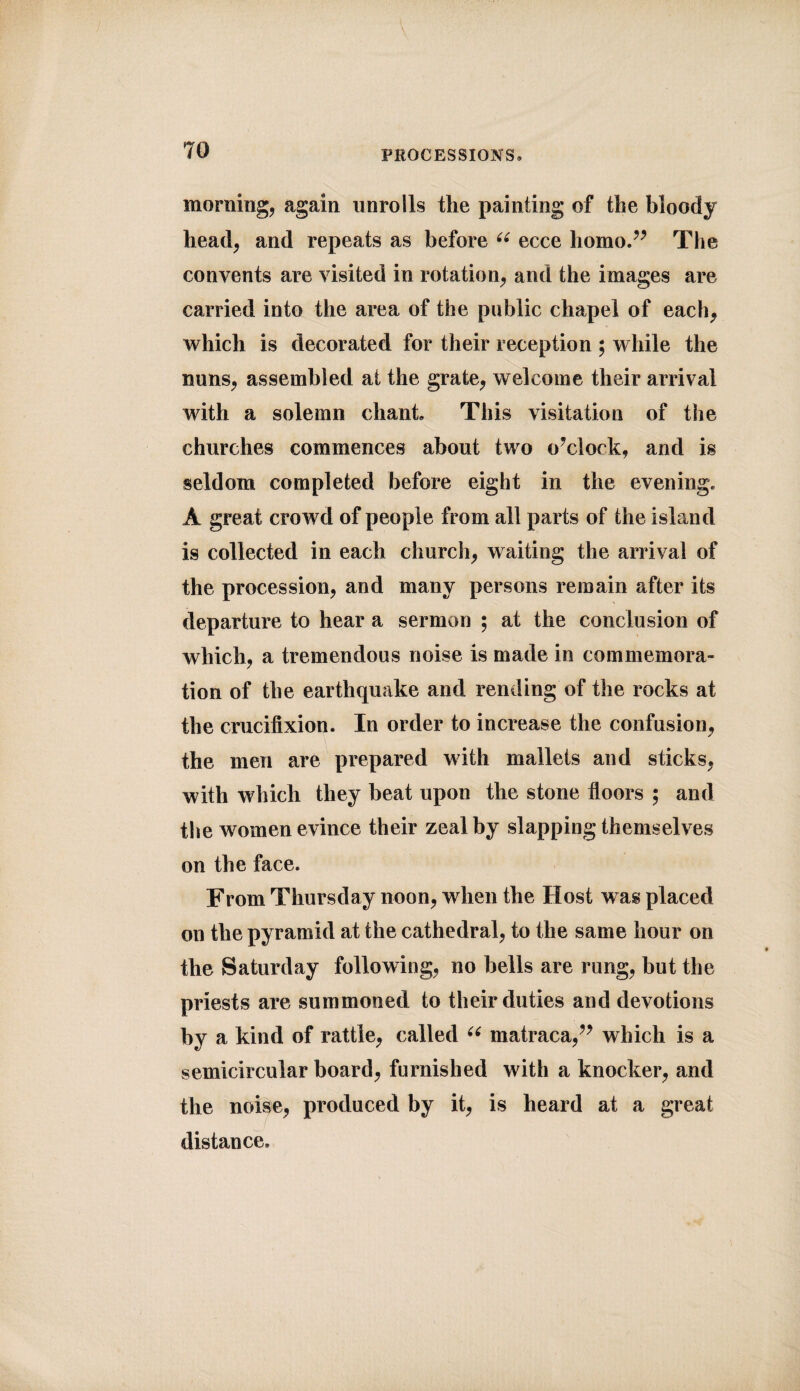 morning, again unrolls the painting of the bloody head, and repeats as before “ ecce homo.” The convents are visited in rotation, and the images are carried into the area of the public chapel of each, which is decorated for their reception ; while the nuns, assembled at the grate, welcome their arrival with a solemn chant. This visitation of the churches commences about two o’clock, and is seldom completed before eight in the evening. A great crowd of people from all parts of the island is collected in each church, waiting the arrival of the procession, and many persons remain after its departure to hear a sermon ; at the conclusion of which, a tremendous noise is made in commemora¬ tion of the earthquake and rending of the rocks at the crucifixion. In order to increase the confusion, the men are prepared with mallets and sticks, with which they beat upon the stone floors ; and the women evince their zeal by slapping themselves on the face. From Thursday noon, when the Host was placed on the pyramid at the cathedral, to the same hour on the Saturday following, no bells are rung, but the priests are summoned to their duties and devotions by a kind of rattle, called u matraca,” which is a semicircular board, furnished with a knocker, and the noise, produced by it, is heard at a great distance.