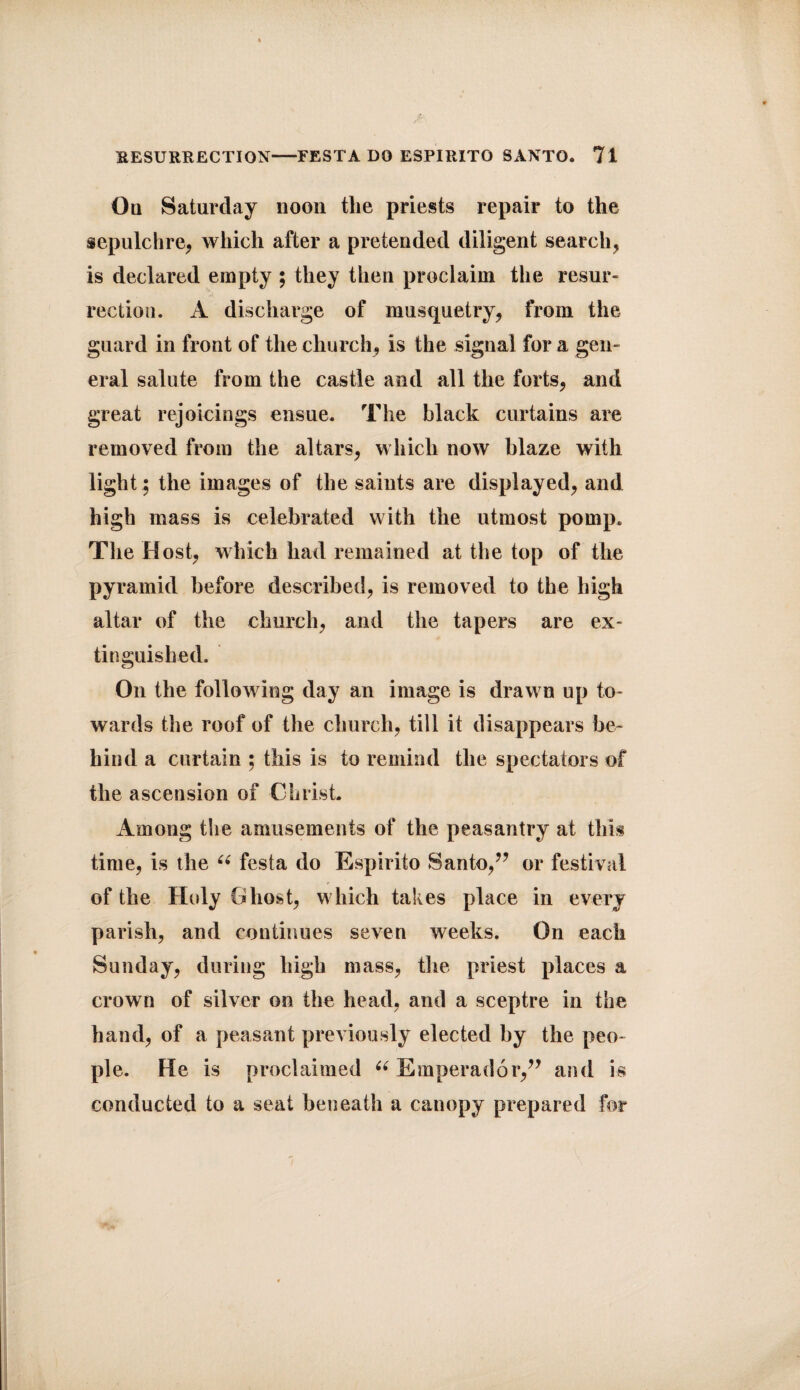 Oq Saturday noon tlie priests repair to the sepulchre, which after a pretended diligent search, is declared empty ; they then proclaim the resur¬ rection. A discharge of musquetry, from the guard in front of the church, is the signal for a gen¬ eral salute from the castle and all the forts, and great rejoicings ensue. The black curtains are removed from the altars, which now blaze with light; the images of the saints are displayed, and high mass is celebrated with the utmost pomp. The Host, which had remained at the top of the pyramid before described, is removed to the high altar of the church, and the tapers are ex¬ tinguished. On the following day an image is drawn up to¬ wards the roof of the church, till it disappears be¬ hind a curtain ; this is to remind the spectators of the ascension of Christ Among the amusements of the peasantry at this time, is the 66 festa do Espirito Santo,” or festival of the Hedy Ghost, which takes place in every parish, and continues seven weeks. On each Sunday, during high mass, the priest places a crown of silver on the head, and a sceptre in the hand, of a peasant previously elected by the peo¬ ple. He is proclaimed u Emperador,” and is conducted to a seat beneath a canopy prepared for