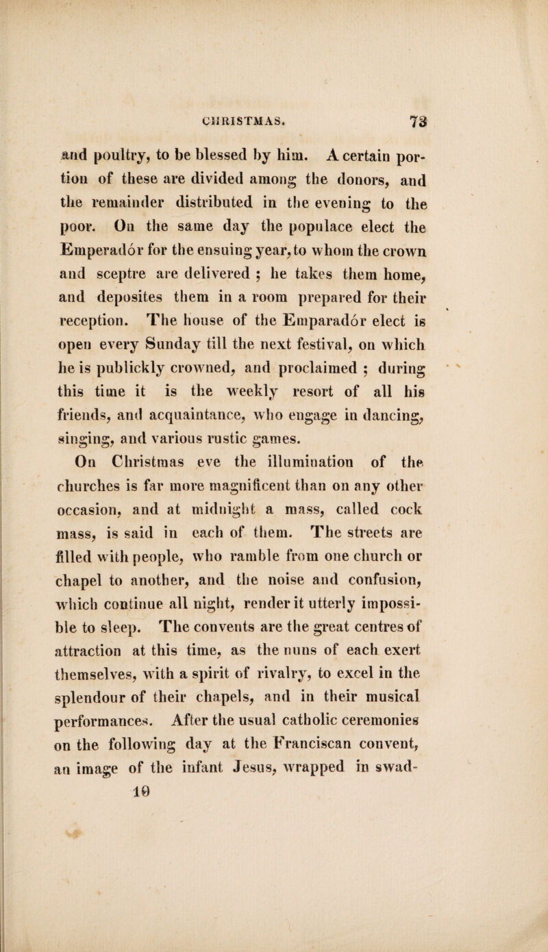 and poultry, to be blessed by him. A certain por¬ tion of these are divided among the donors, and the remainder distributed in the evening to the poor. On the same day the populace elect the Emperador for the ensuing year, to whom the crown and sceptre are delivered ; he takes them home, and deposites them in a room prepared for their reception. The house of the Emparador elect is open every Sunday till the next festival, on which he is publickly crowned, and proclaimed ; during this time it is the weekly resort of all his friends, and acquaintance, who engage in dancing, singing, and various rustic games. On Christmas eve the illumination of the churches is far more magnificent than on any other occasion, and at midnight a mass, called cock mass, is said in each of them. The streets are filled with people, who ramble from one church or chapel to another, and the noise and confusion, which continue all night, render it utterly impossi¬ ble to sleep. The convents are the great centres of attraction at this time, as the nuns of each exert themselves, with a spirit of rivalry, to excel in the splendour of their chapels, and in their musical performances. After the usual catholic ceremonies on the following day at the Franciscan convent, an image of the infant Jesus, wrapped in swad- 10