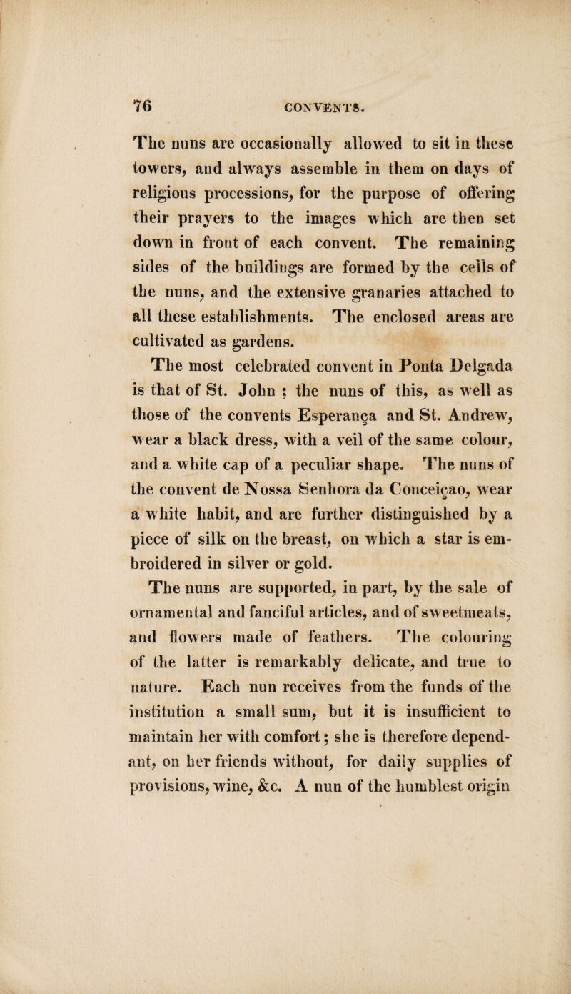 The nuns are occasionally allowed to sit in these towers, and always assemble in them on days of religious processions, for the purpose of offering their prayers to the images which are then set down in front of each convent. The remaining sides of the buildings are formed by the cells of the nuns, and the extensive granaries attached to all these establishments. The enclosed areas are cultivated as gardens. The most celebrated convent in Ponta Delgp^da is that of St. John ; the nuns of this, as well as those of the convents Esperanga and St. Andrew, wear a black dress, with a veil of the same colour, and a white cap of a peculiar shape. The nuns of the convent de Nossa Senhora da Conceicao, wear a white habit, and are further distinguished by a piece of silk on the breast, on which a star is em¬ broidered in silver or gold. The nuns are supported, in part, by the sale of ornamental and fanciful articles, and of sw eetmeats, and flowers made of feathers. The colouring of the latter is remarkably delicate, and true to nature. Each nun receives from the funds of the institution a small sum, but it is insufficient to maintain her with comfort; she is therefore depend¬ ant, on her friends without, for daily supplies of provisions, wine, &c. A nun of the humblest origin