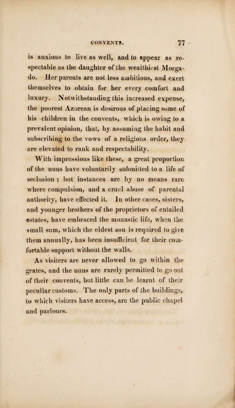 is anxious to live as well, and to appear as re¬ spectable as the daughter of the wealthiest Morga- do. Her parents are not less ambitious, and exert themselves to obtain for her every coinfort and luxury. Notwithstanding this increased expense, the poorest Azorean is desirous of placing some of his children in the convents, which is owing to a prevalent opinion, that, by assuming the habit and subscribing to the vows of a religious order, they are elevated to rank and respectability. With impressions like these, a great proportion of the nuns have voluntarily submitted to a life of seclusion ; but instances are by no means rare where compulsion, and a cruel abuse of parental authority, have effected it. In other cases, sisters, and younger brothers of the proprietors of entailed estates, have embraced the monastic life, when the small sum, which the eldest son is required to give them annually, has been insufficient for their com¬ fortable support without the walls. As visiters are never allowed to go within the grates, and the nuns are rarely permitted to go out of their convents, but little can be learnt of their peculiar customs. The only parts of the buildings, to which visiters have access, are the public chapel and parlours.