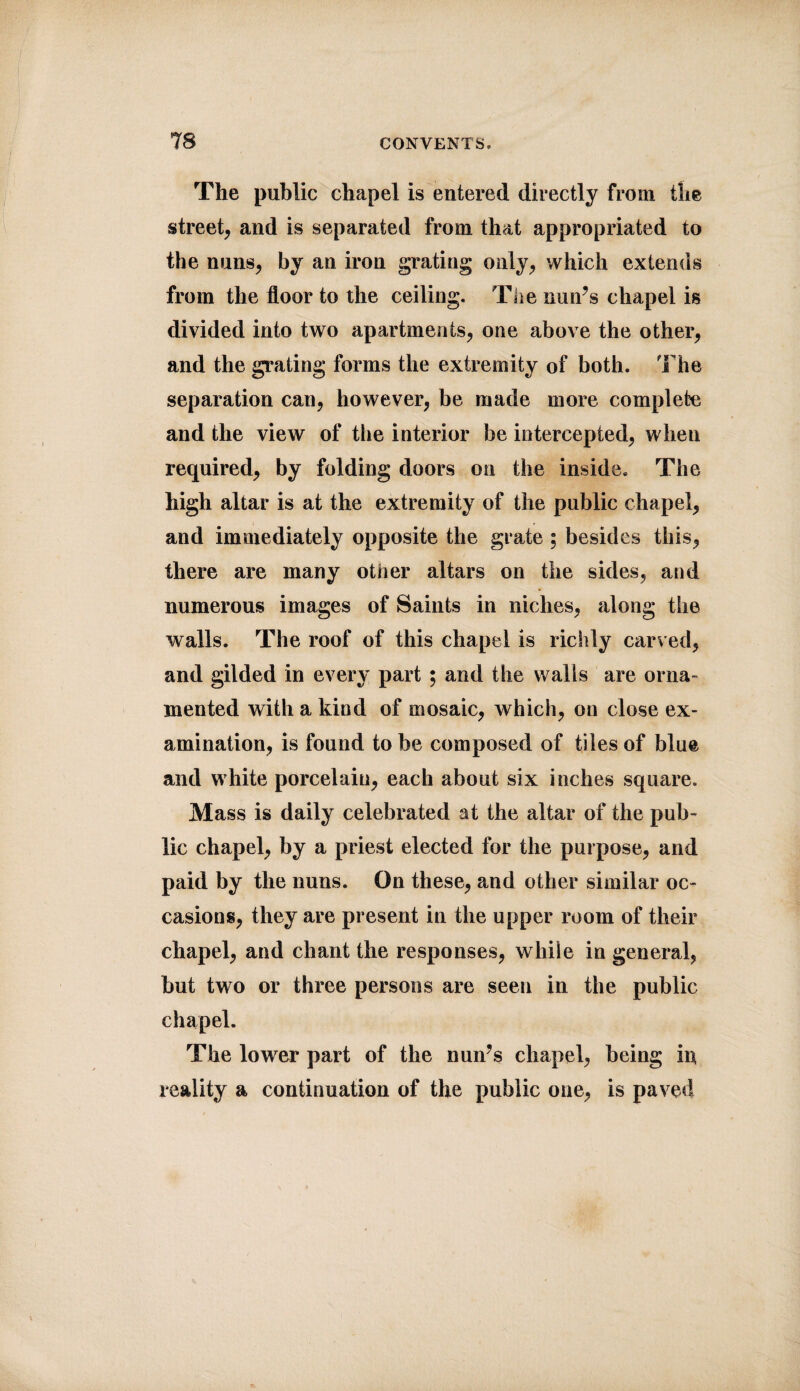 The public chapel is entered directly from the street, and is separated from that appropriated to the nuns, by an iron grating only, which extends from the floor to the ceiling. The nun’s chapel is divided into two apartments, one above the other, and the grating forms the extremity of both. The separation can, however, be made more complete and the view of the interior be intercepted, when required, by folding doors on the inside. The high altar is at the extremity of the public chapel, and immediately opposite the grate ; besides this, there are many other altars on the sides, and numerous images of Saints in niches, along the walls. The roof of this chapel is richly carved, and gilded in every part ; and the walls are orna¬ mented with a kind of mosaic, which, on close ex¬ amination, is found to be composed of tiles of blue and white porcelain, each about six inches square. Mass is daily celebrated at the altar of the pub¬ lic chapel, by a priest elected for the purpose, and paid by the nuns. On these, and other similar oc¬ casions, they are present in the upper room of their chapel, and chant the responses, while in general, but two or three persons are seen in the public chapel. The lower part of the nun’s chapel, being in reality a continuation of the public one, is paved