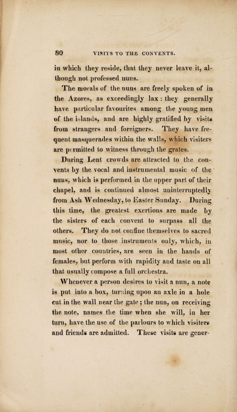 in which they reside, that they never leave it, ak though not professed nuns. The morals of the nuns are freely spoken of in the Azores, as exceedingly lax : they generally have particular favourites among the young men of the islands, and are highly gratified by visits from strangers and foreigners. They have fre¬ quent masquerades within the walls, which visiters are permitted to witness through the grates. During Lent crowds are attracted to the con¬ vents by the vocal and instrumental music of the nuns, which is performed in the upper part of their chapel, and is continued almost uninterruptedly from Ash Wednesday, to Easter Sunday. During this time, the greatest exertions are made by the sisters of each convent to surpass all the others. They do not confine themselves to sacred music, nor to those instruments only, which, in most other countries, are seen in the hands of females, but perform with rapidity and taste on all that usually compose a full orchestra. Whenever a person desires to visit a nun, a note is put into a box, turning upon an axle in a hole cut in the wall near the gate ; the nun, on receiving the note, names the time when she will, in her turn, have the use of the parlours to which visiters and friends are admitted. These visits are gener-